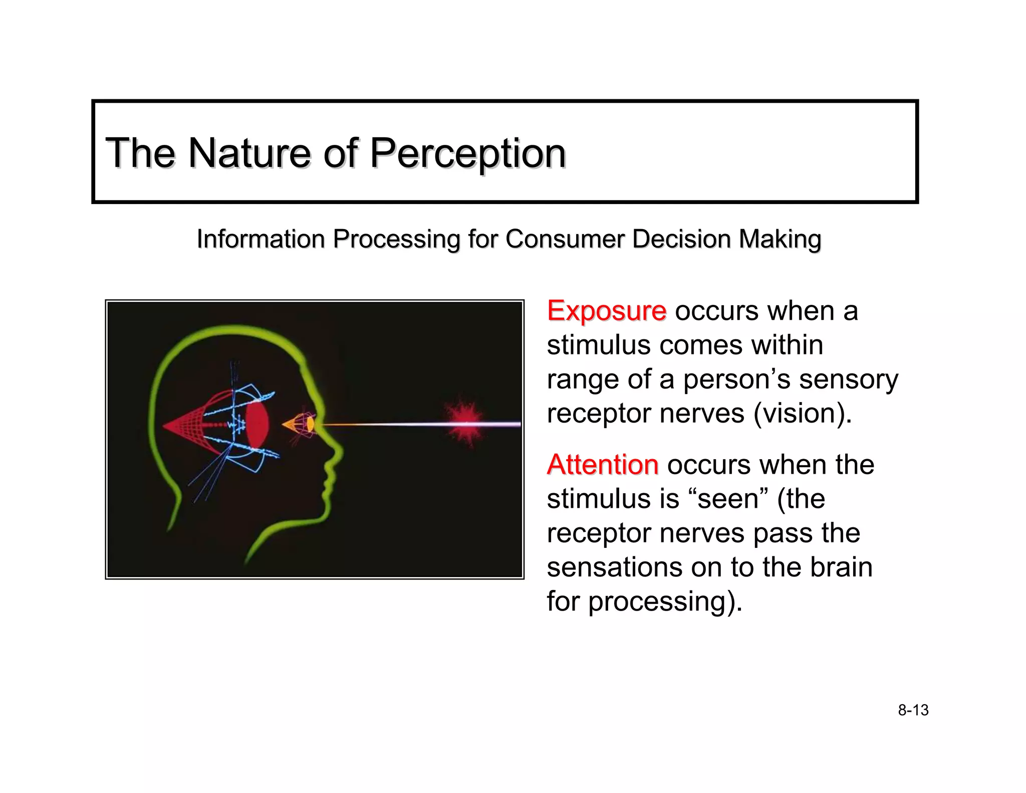The Nature of Perception
    Information Processing for Consumer Decision Making

                                Exposure occurs when a
                                stimulus comes within
                                range of a person’s sensory
                                receptor nerves (vision).
                                Attention occurs when the
                                stimulus is “seen” (the
                                receptor nerves pass the
                                sensations on to the brain
                                for processing).


                                                             8-13
 
