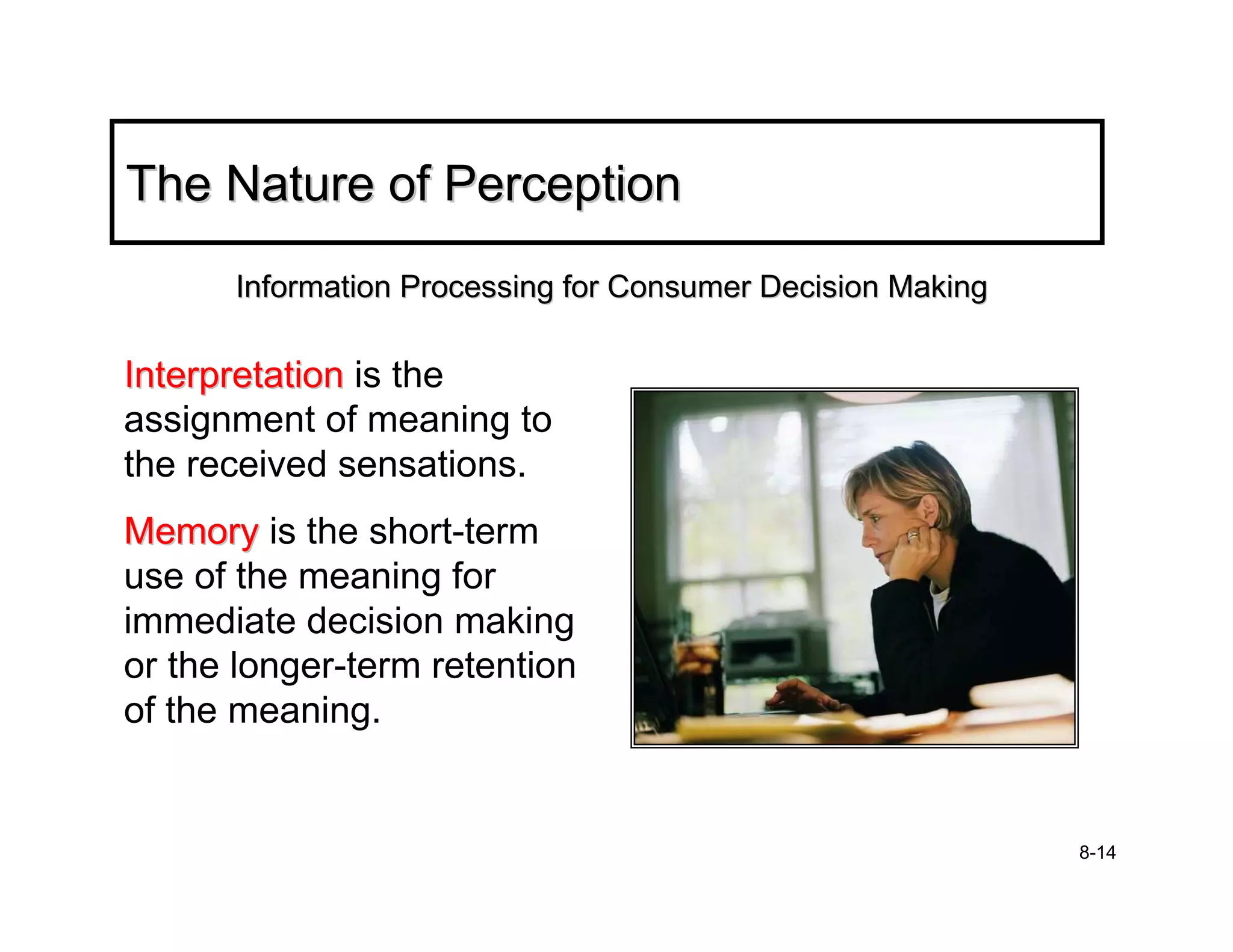 The Nature of Perception
      Information Processing for Consumer Decision Making

Interpretation is the
assignment of meaning to
the received sensations.
Memory is the short-term
use of the meaning for
immediate decision making
or the longer-term retention
of the meaning.


                                                            8-14
 