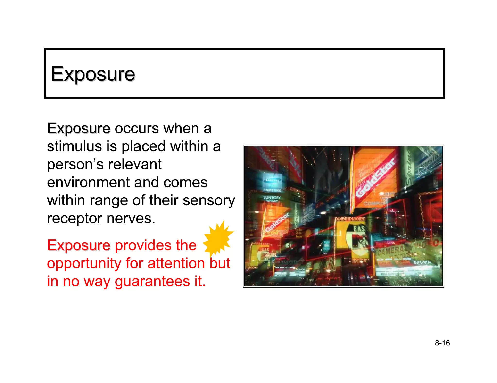 Exposure

Exposure occurs when a
stimulus is placed within a
person’s relevant
environment and comes
within range of their sensory
receptor nerves.
Exposure provides the
opportunity for attention but
in no way guarantees it.


                                8-16
 