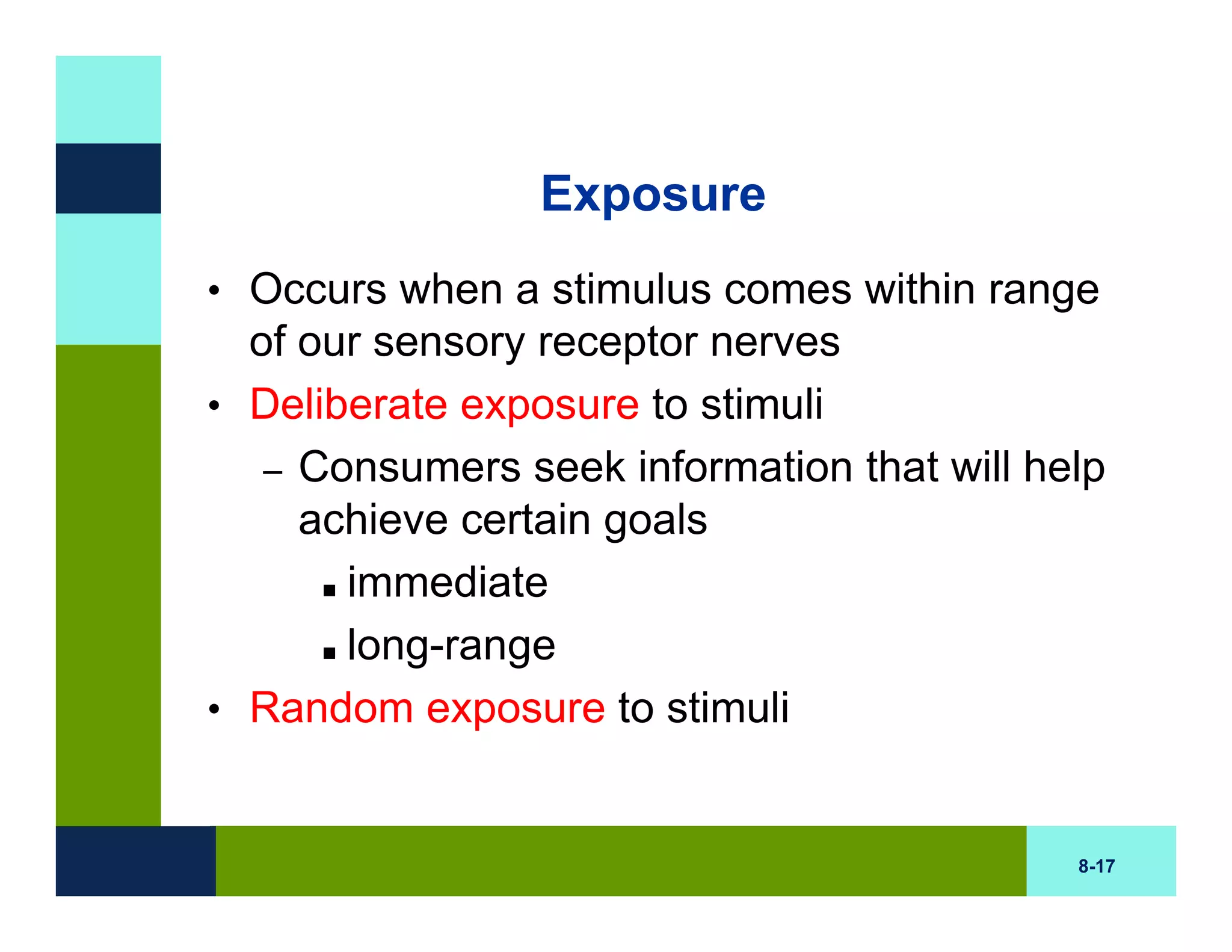 Exposure
• Occurs when a stimulus comes within range
  of our sensory receptor nerves
• Deliberate exposure to stimuli
   – Consumers seek information that will help
     achieve certain goals
       immediate
       long-range
• Random exposure to stimuli


                                            8-17
 