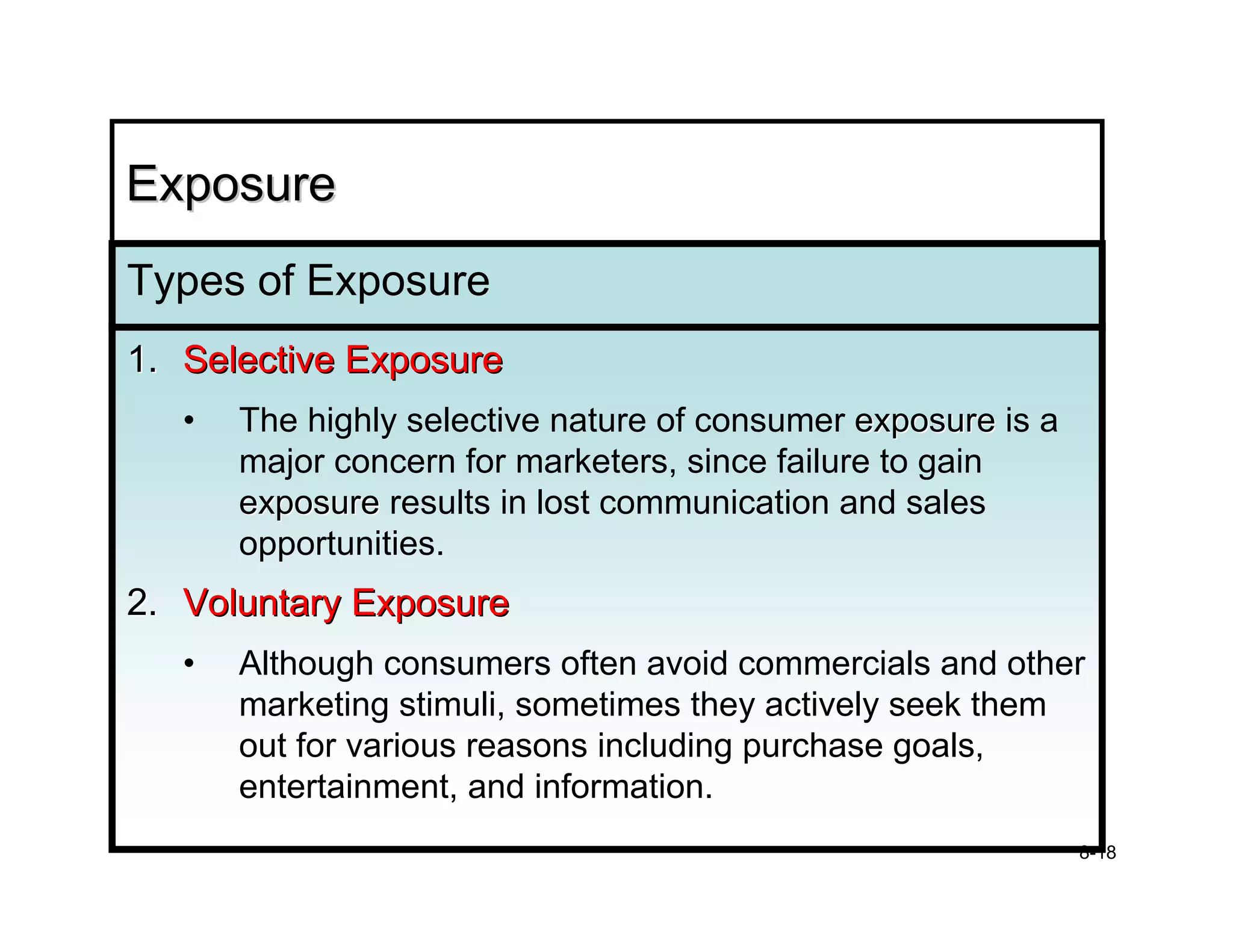 Exposure
Types of Exposure
1. Selective Exposure
   •   The highly selective nature of consumer exposure is a
       major concern for marketers, since failure to gain
       exposure results in lost communication and sales
       opportunities.
2. Voluntary Exposure
   •   Although consumers often avoid commercials and other
       marketing stimuli, sometimes they actively seek them
       out for various reasons including purchase goals,
       entertainment, and information.
                                                               8-18
 