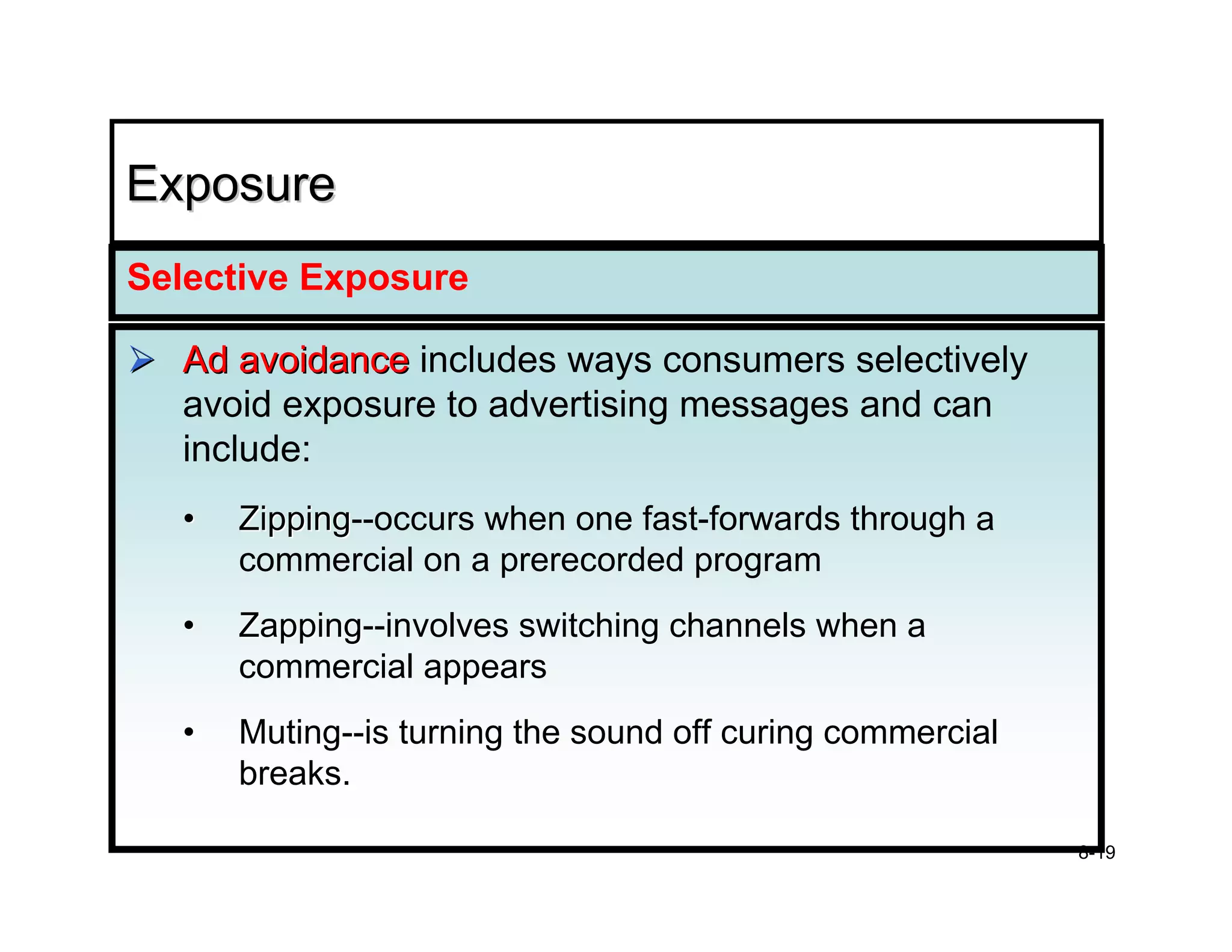 Exposure
Selective Exposure

  Ad avoidance includes ways consumers selectively
  avoid exposure to advertising messages and can
  include:
  •   Zipping--occurs when one fast-forwards through a
      Zipping
      commercial on a prerecorded program
  •   Zapping--involves switching channels when a
      Zapping
      commercial appears
  •   Muting--is turning the sound off curing commercial
      Muting
      breaks.

                                                           8-19
 