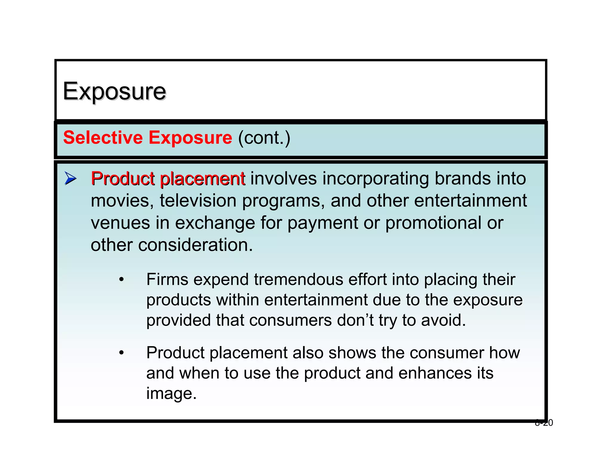 Exposure
Selective Exposure (cont.)

   Product placement involves incorporating brands into
   movies, television programs, and other entertainment
   venues in exchange for payment or promotional or
   other consideration.
      •   Firms expend tremendous effort into placing their
          products within entertainment due to the exposure
          provided that consumers don’t try to avoid.
      •   Product placement also shows the consumer how
          and when to use the product and enhances its
          image.
                                                              8-20
 