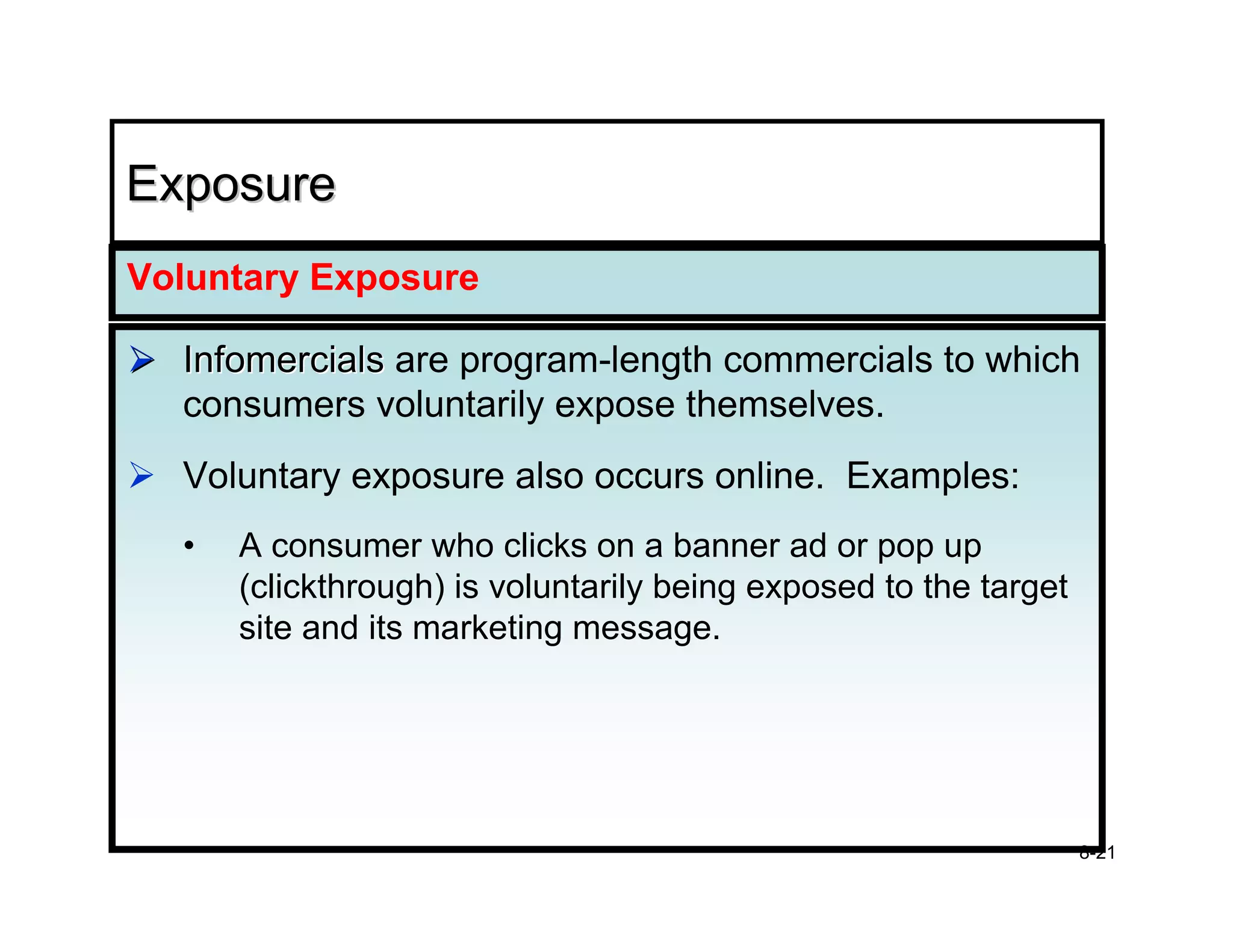 Exposure
Voluntary Exposure

  Infomercials are program-length commercials to which
  consumers voluntarily expose themselves.
  Voluntary exposure also occurs online. Examples:
  •   A consumer who clicks on a banner ad or pop up
      (clickthrough) is voluntarily being exposed to the target
      site and its marketing message.




                                                                  8-21
 