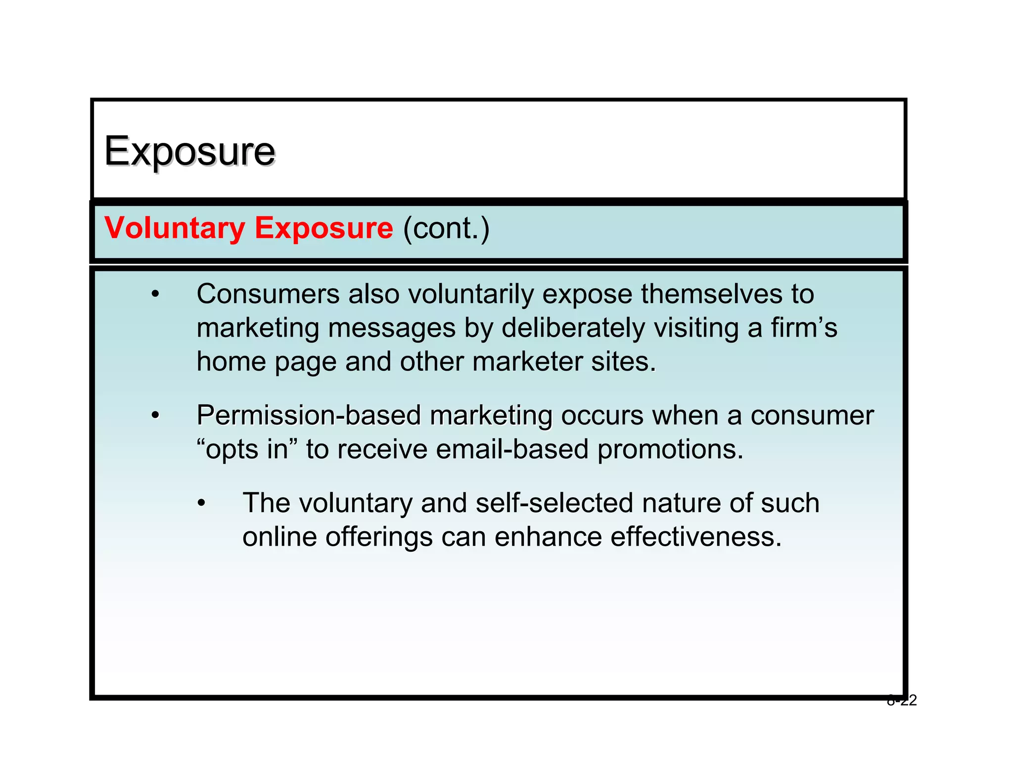 Exposure
Voluntary Exposure (cont.)

   •   Consumers also voluntarily expose themselves to
       marketing messages by deliberately visiting a firm’s
       home page and other marketer sites.
   •   Permission-based marketing occurs when a consumer
       “opts in” to receive email-based promotions.
       •   The voluntary and self-selected nature of such
           online offerings can enhance effectiveness.




                                                              8-22
 