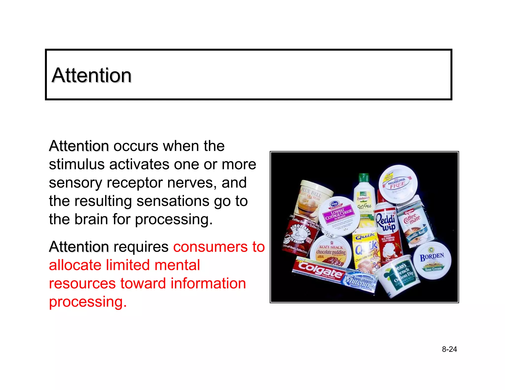 Attention


Attention occurs when the
stimulus activates one or more
sensory receptor nerves, and
the resulting sensations go to
the brain for processing.
Attention requires consumers to
allocate limited mental
resources toward information
processing.

                                  8-24
 
