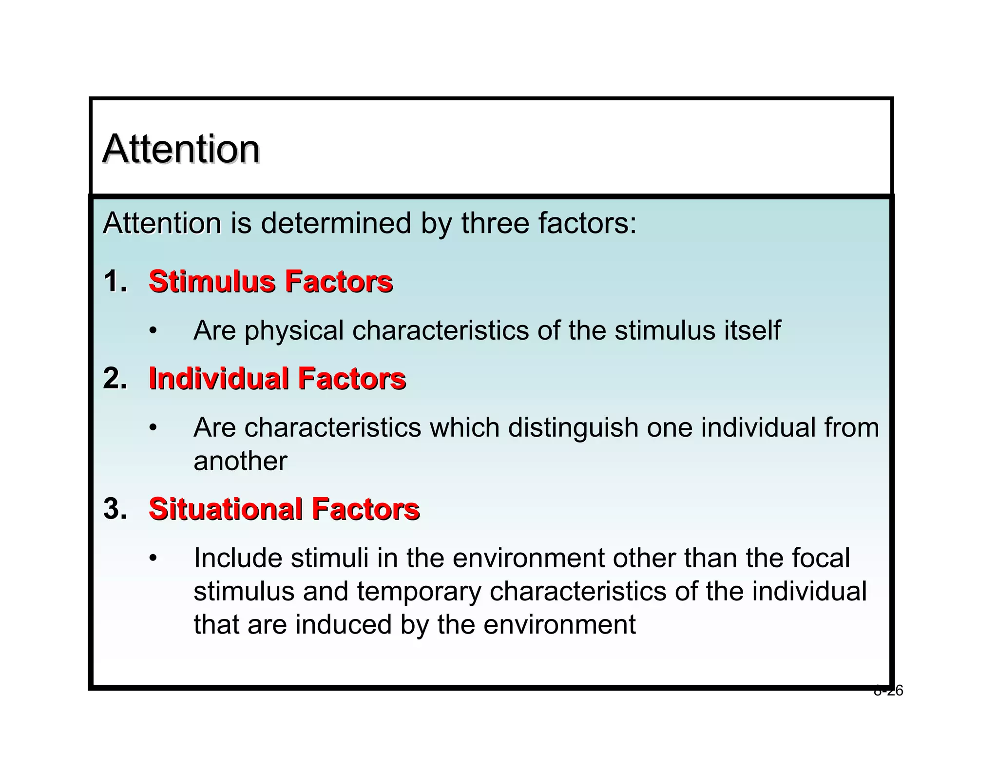 Attention
Attention is determined by three factors:
1. Stimulus Factors
   •   Are physical characteristics of the stimulus itself
2. Individual Factors
   •   Are characteristics which distinguish one individual from
       another
3. Situational Factors
   •   Include stimuli in the environment other than the focal
       stimulus and temporary characteristics of the individual
       that are induced by the environment

                                                                  8-26
 