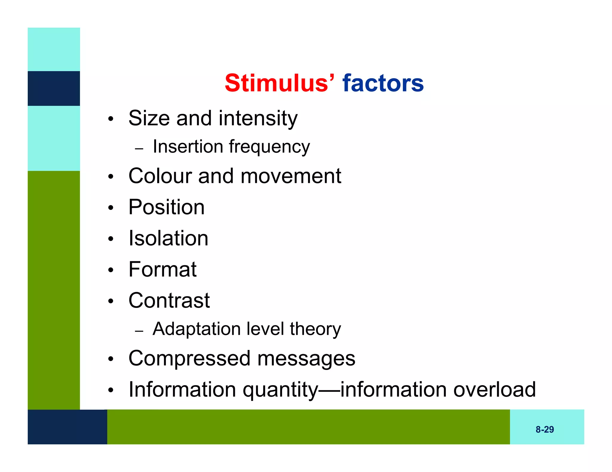 Stimulus’ factors
• Size and intensity
  – Insertion frequency

• Colour and movement
• Position
• Isolation
• Format
• Contrast
  – Adaptation level theory

• Compressed messages
• Information quantity—information overload
                                          8-29
 