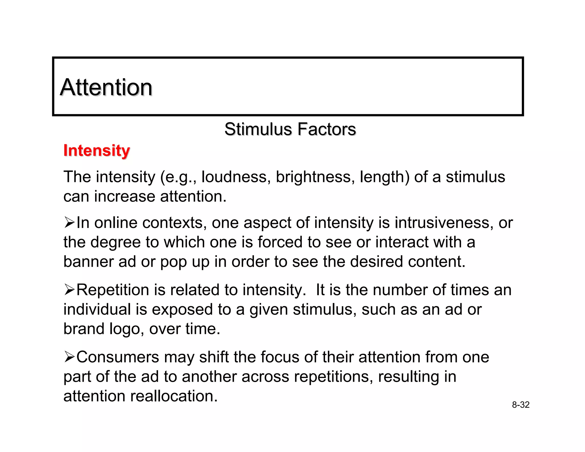 Attention
                       Stimulus Factors
Intensity
The intensity (e.g., loudness, brightness, length) of a stimulus
can increase attention.
  In online contexts, one aspect of intensity is intrusiveness, or
the degree to which one is forced to see or interact with a
banner ad or pop up in order to see the desired content.
  Repetition is related to intensity. It is the number of times an
individual is exposed to a given stimulus, such as an ad or
brand logo, over time.
  Consumers may shift the focus of their attention from one
part of the ad to another across repetitions, resulting in
attention reallocation.                                              8-32
 