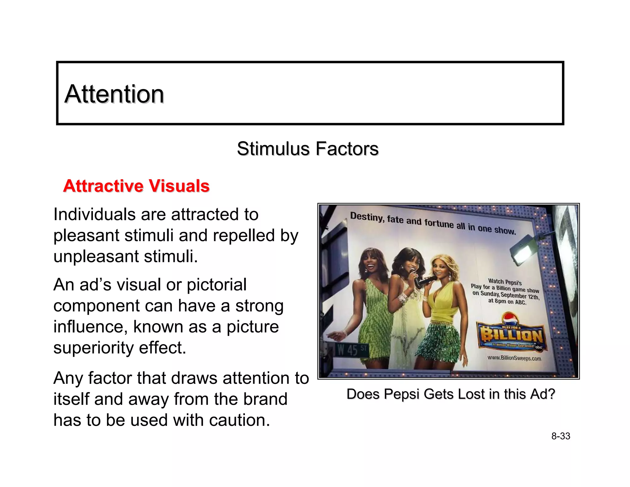 Attention

                        Stimulus Factors
 Attractive Visuals
Individuals are attracted to
pleasant stimuli and repelled by
unpleasant stimuli.
An ad’s visual or pictorial
component can have a strong
influence, known as a picture
superiority effect.
Any factor that draws attention to
itself and away from the brand       Does Pepsi Gets Lost in this Ad?
has to be used with caution.
                                                                    8-33
 