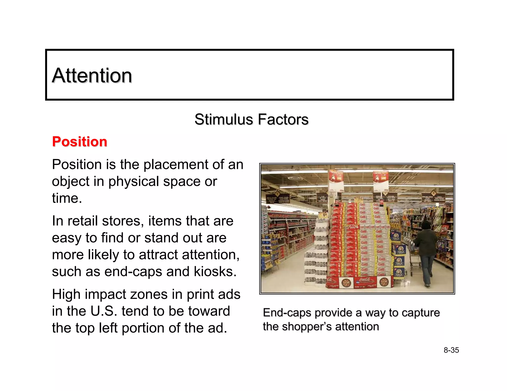 Attention

                        Stimulus Factors
Position
Position is the placement of an
object in physical space or
time.
In retail stores, items that are
easy to find or stand out are
more likely to attract attention,
such as end-caps and kiosks.
High impact zones in print ads
in the U.S. tend to be toward       End-caps provide a way to capture
the top left portion of the ad.     the shopper’s attention
                                                                        8-35
 