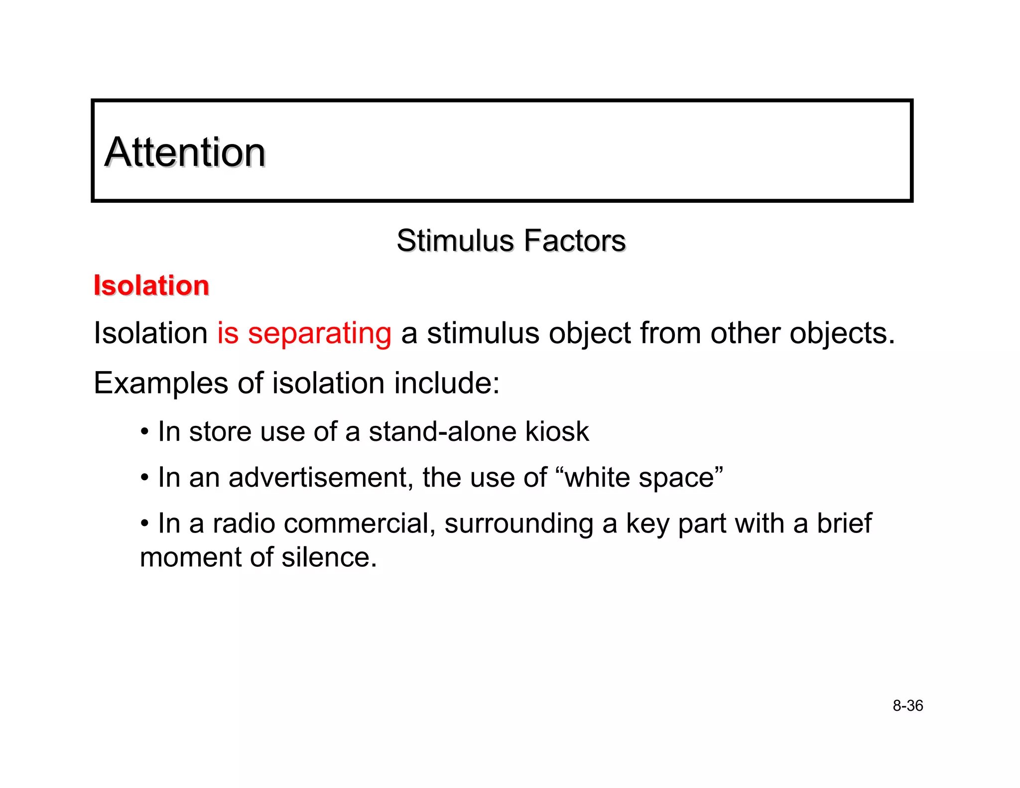 Attention

                        Stimulus Factors
Isolation
Isolation is separating a stimulus object from other objects.
Examples of isolation include:
   • In store use of a stand-alone kiosk
   • In an advertisement, the use of “white space”
   • In a radio commercial, surrounding a key part with a brief
   moment of silence.




                                                                  8-36
 