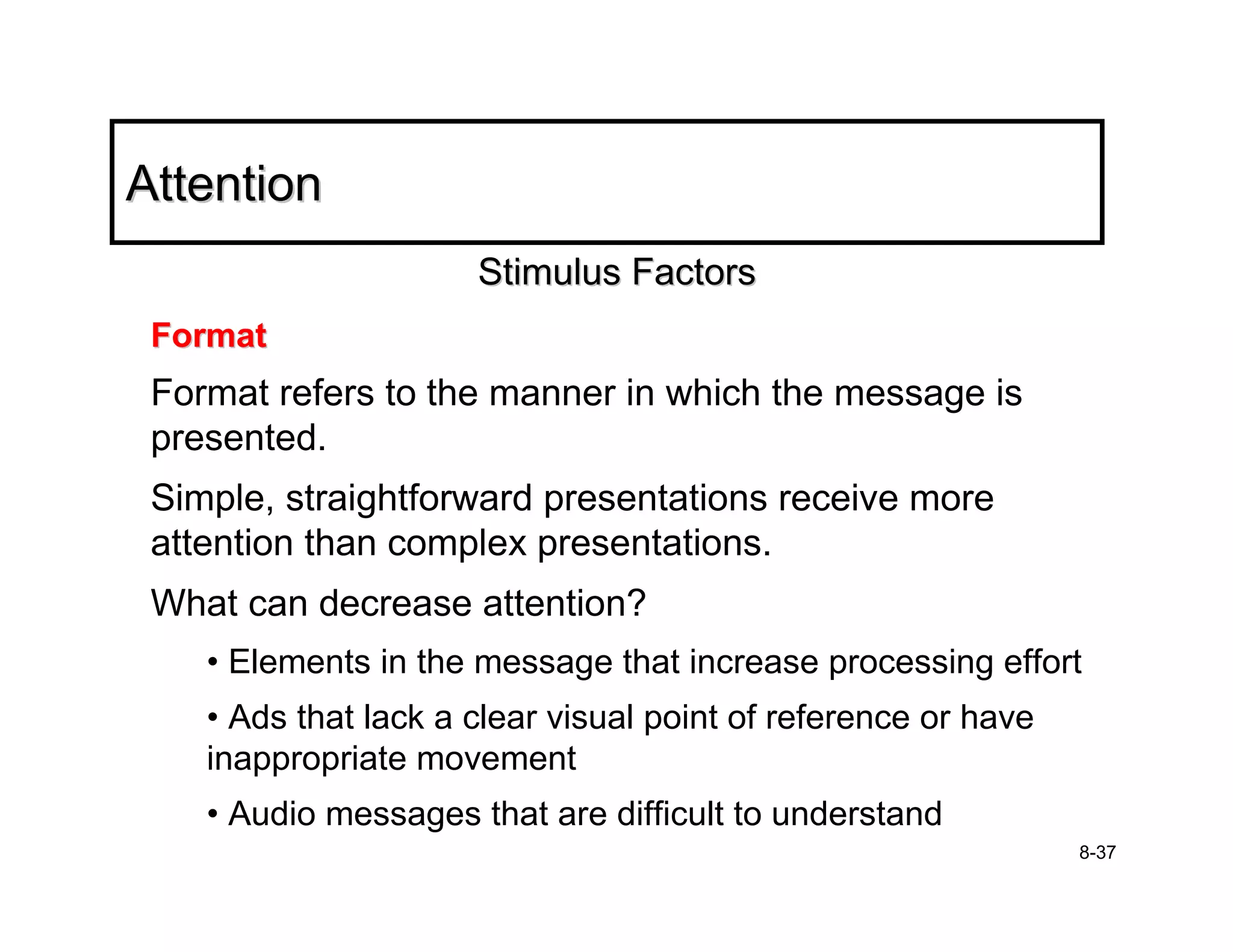 Attention
                      Stimulus Factors
 Format
 Format refers to the manner in which the message is
 presented.
 Simple, straightforward presentations receive more
 attention than complex presentations.
 What can decrease attention?
    • Elements in the message that increase processing effort
    • Ads that lack a clear visual point of reference or have
    inappropriate movement
    • Audio messages that are difficult to understand
                                                                8-37
 