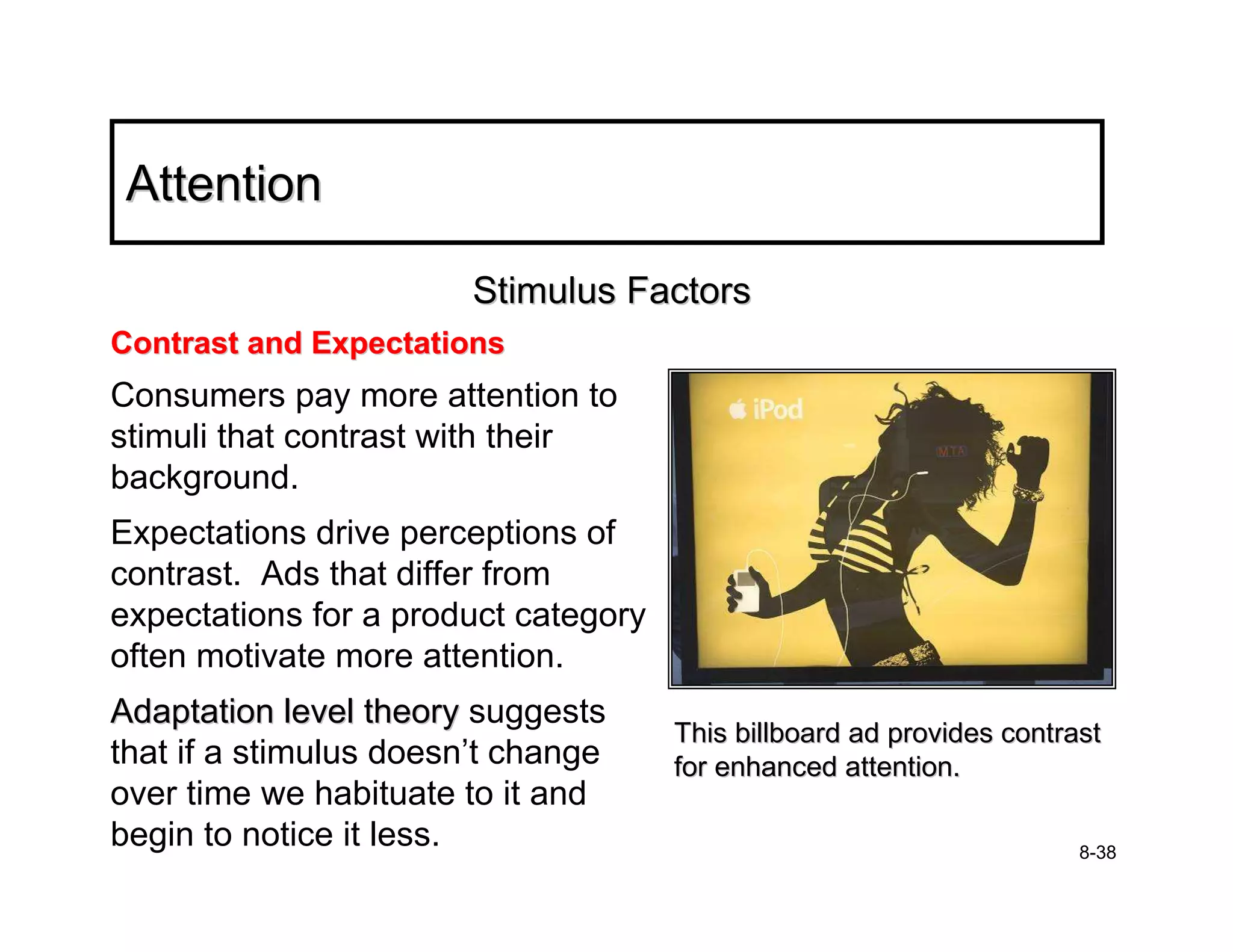 Attention

                        Stimulus Factors
Contrast and Expectations
Consumers pay more attention to
stimuli that contrast with their
background.
Expectations drive perceptions of
contrast. Ads that differ from
expectations for a product category
often motivate more attention.
Adaptation level theory suggests
                                      This billboard ad provides contrast
that if a stimulus doesn’t change     for enhanced attention.
over time we habituate to it and
begin to notice it less.                                               8-38
 