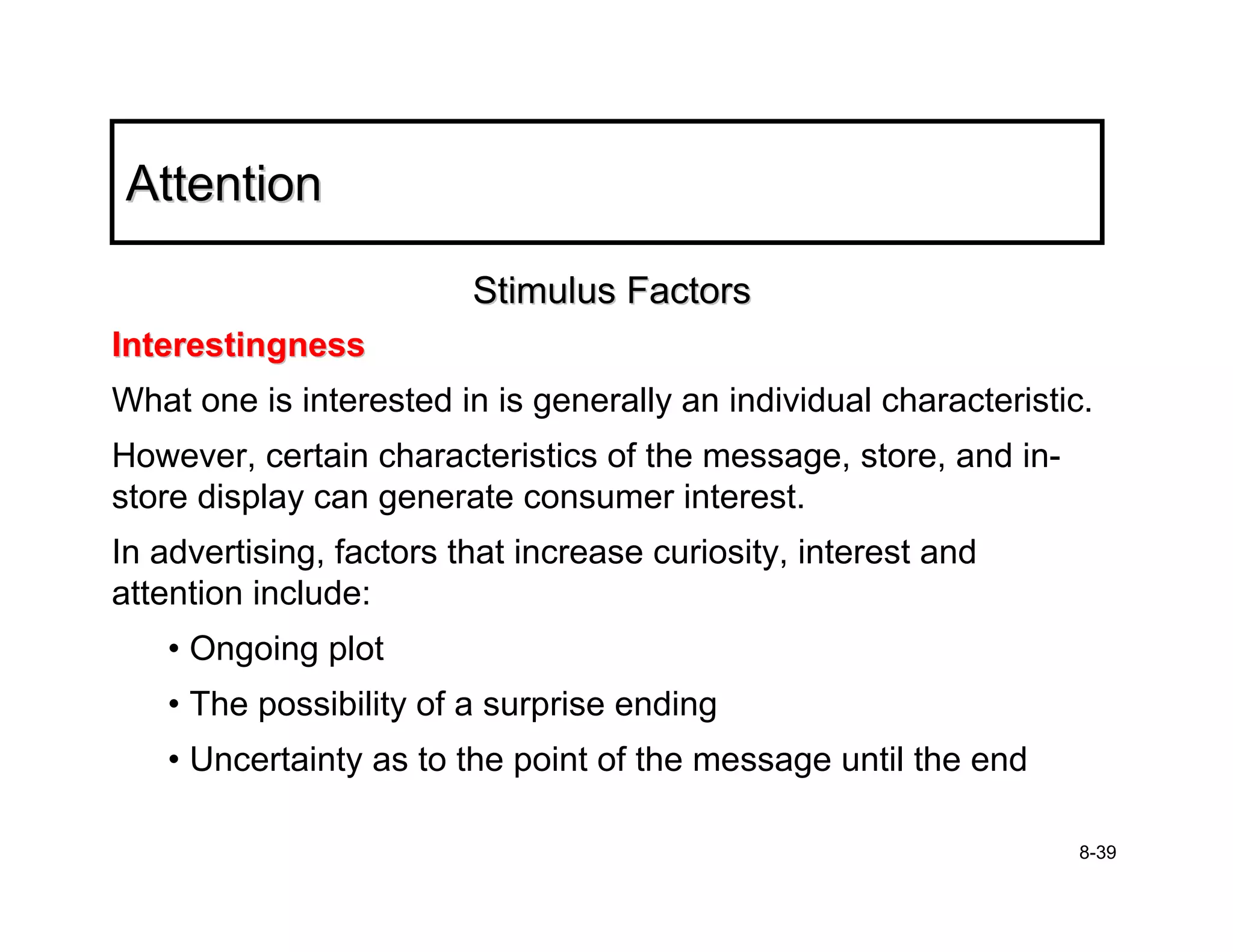 Attention

                         Stimulus Factors
Interestingness
What one is interested in is generally an individual characteristic.
However, certain characteristics of the message, store, and in-
store display can generate consumer interest.
In advertising, factors that increase curiosity, interest and
attention include:
   • Ongoing plot
   • The possibility of a surprise ending
   • Uncertainty as to the point of the message until the end

                                                                   8-39
 