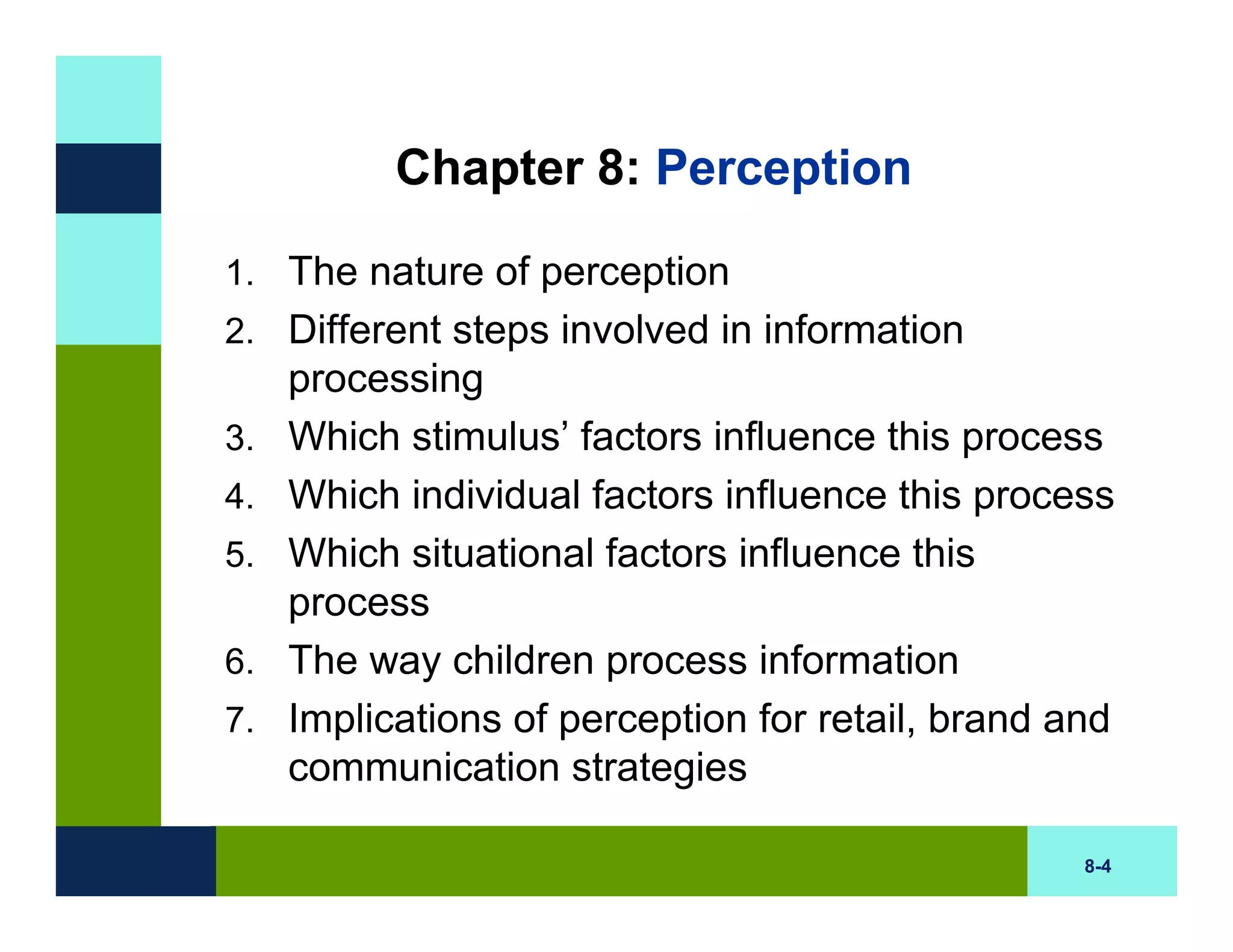 Chapter 8: Perception

1. The nature of perception
2. Different steps involved in information
     processing
3.   Which stimulus’ factors influence this process
4.   Which individual factors influence this process
5.   Which situational factors influence this
     process
6.   The way children process information
7.   Implications of perception for retail, brand and
     communication strategies

                                                   8-4
 