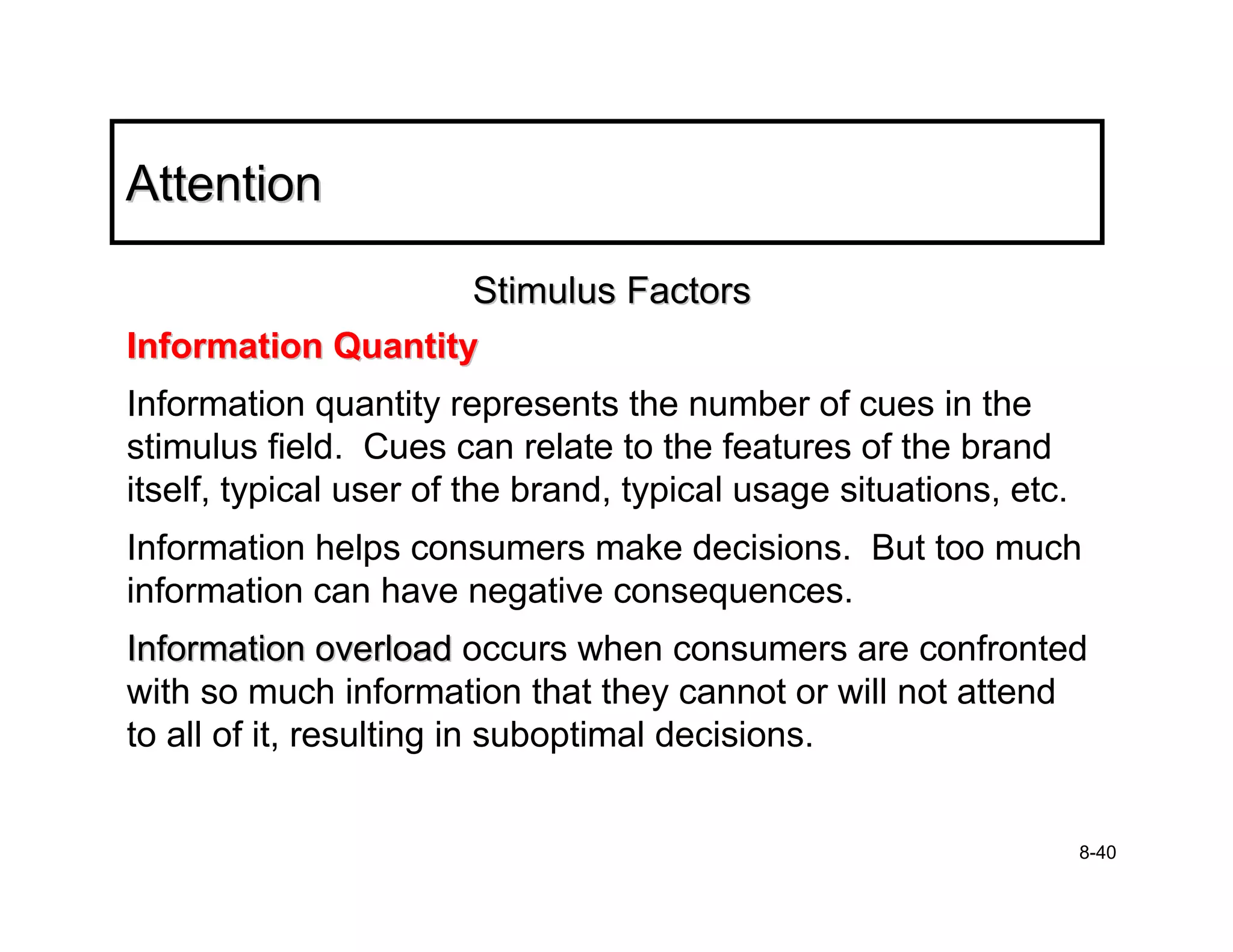 Attention

                    Stimulus Factors
Information Quantity
Information quantity represents the number of cues in the
stimulus field. Cues can relate to the features of the brand
itself, typical user of the brand, typical usage situations, etc.
Information helps consumers make decisions. But too much
information can have negative consequences.
Information overload occurs when consumers are confronted
with so much information that they cannot or will not attend
to all of it, resulting in suboptimal decisions.


                                                                    8-40
 