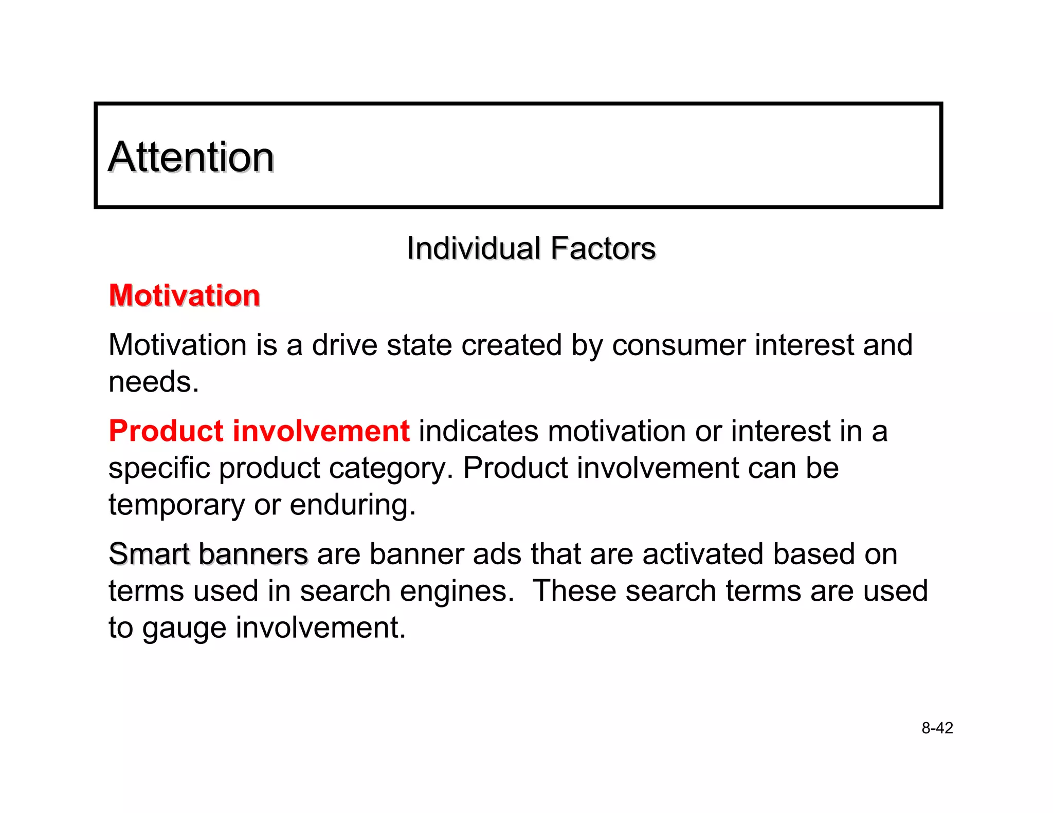 Attention

                      Individual Factors
Motivation
Motivation is a drive state created by consumer interest and
needs.
Product involvement indicates motivation or interest in a
specific product category. Product involvement can be
temporary or enduring.
Smart banners are banner ads that are activated based on
terms used in search engines. These search terms are used
to gauge involvement.


                                                               8-42
 