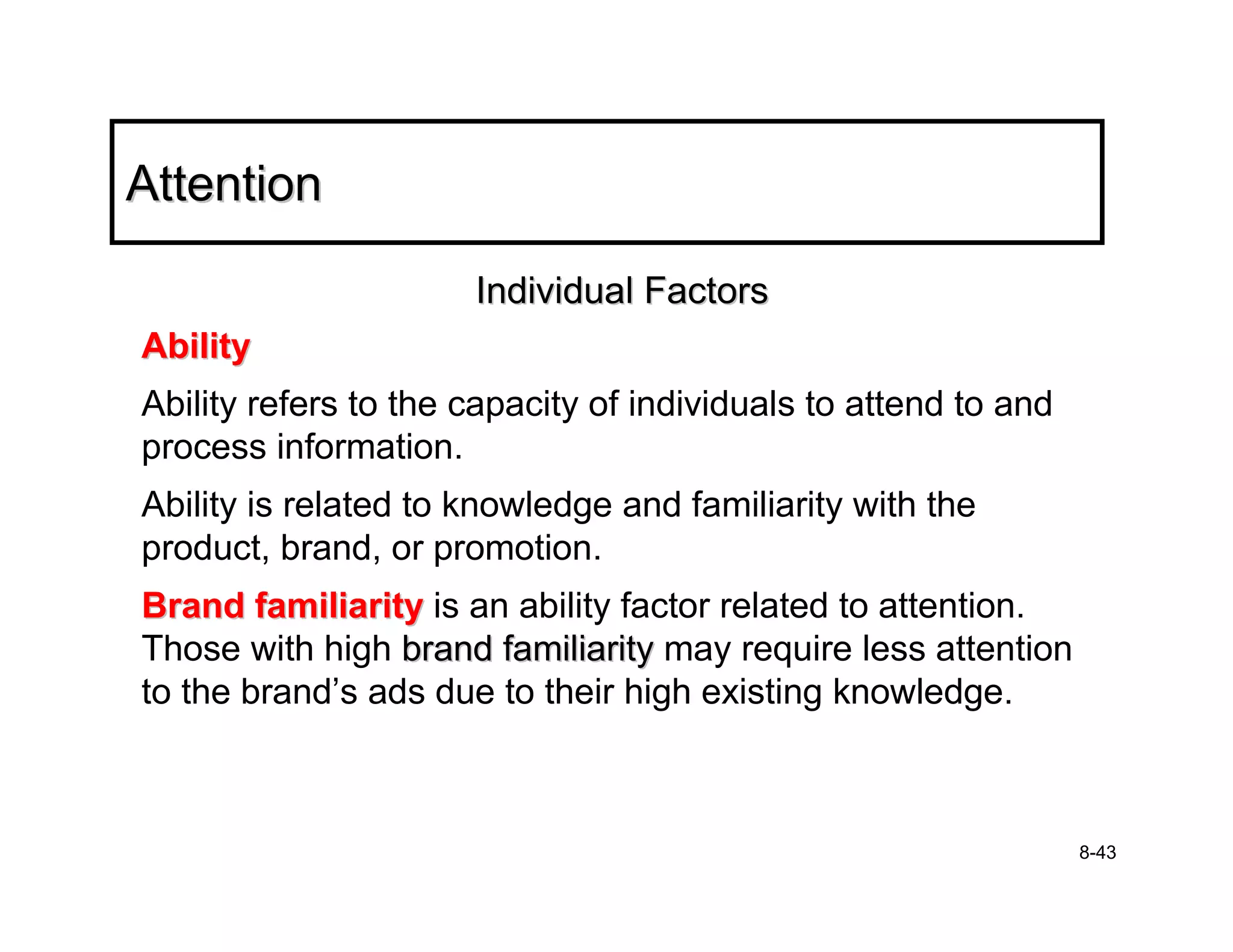 Attention

                      Individual Factors
Ability
Ability refers to the capacity of individuals to attend to and
process information.
Ability is related to knowledge and familiarity with the
product, brand, or promotion.
Brand familiarity is an ability factor related to attention.
Those with high brand familiarity may require less attention
to the brand’s ads due to their high existing knowledge.



                                                                 8-43
 