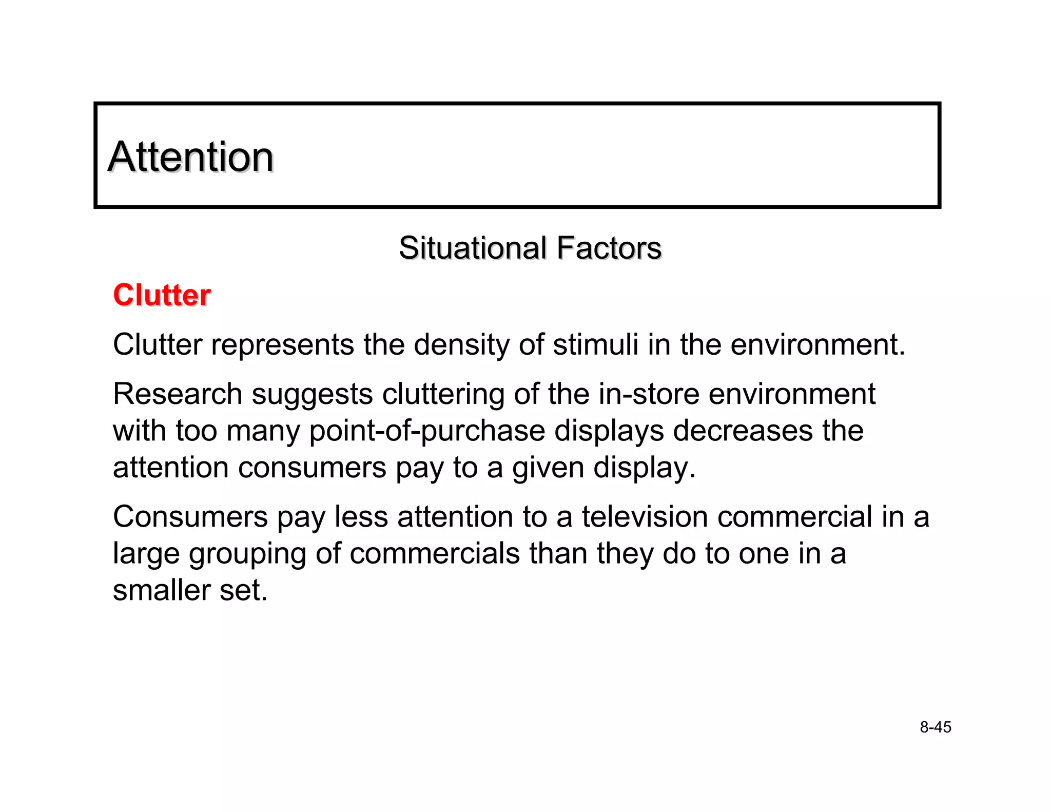Attention

                     Situational Factors
Clutter
Clutter represents the density of stimuli in the environment.
Research suggests cluttering of the in-store environment
with too many point-of-purchase displays decreases the
attention consumers pay to a given display.
Consumers pay less attention to a television commercial in a
large grouping of commercials than they do to one in a
smaller set.



                                                                8-45
 