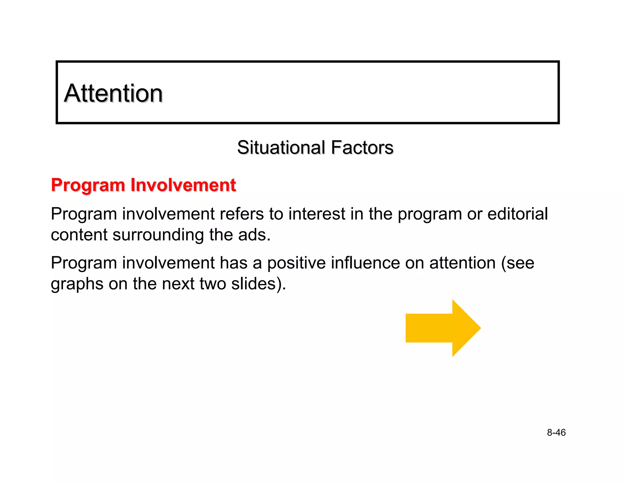 Attention

                        Situational Factors
Program Involvement
Program involvement refers to interest in the program or editorial
content surrounding the ads.
Program involvement has a positive influence on attention (see
graphs on the next two slides).




                                                                 8-46
 