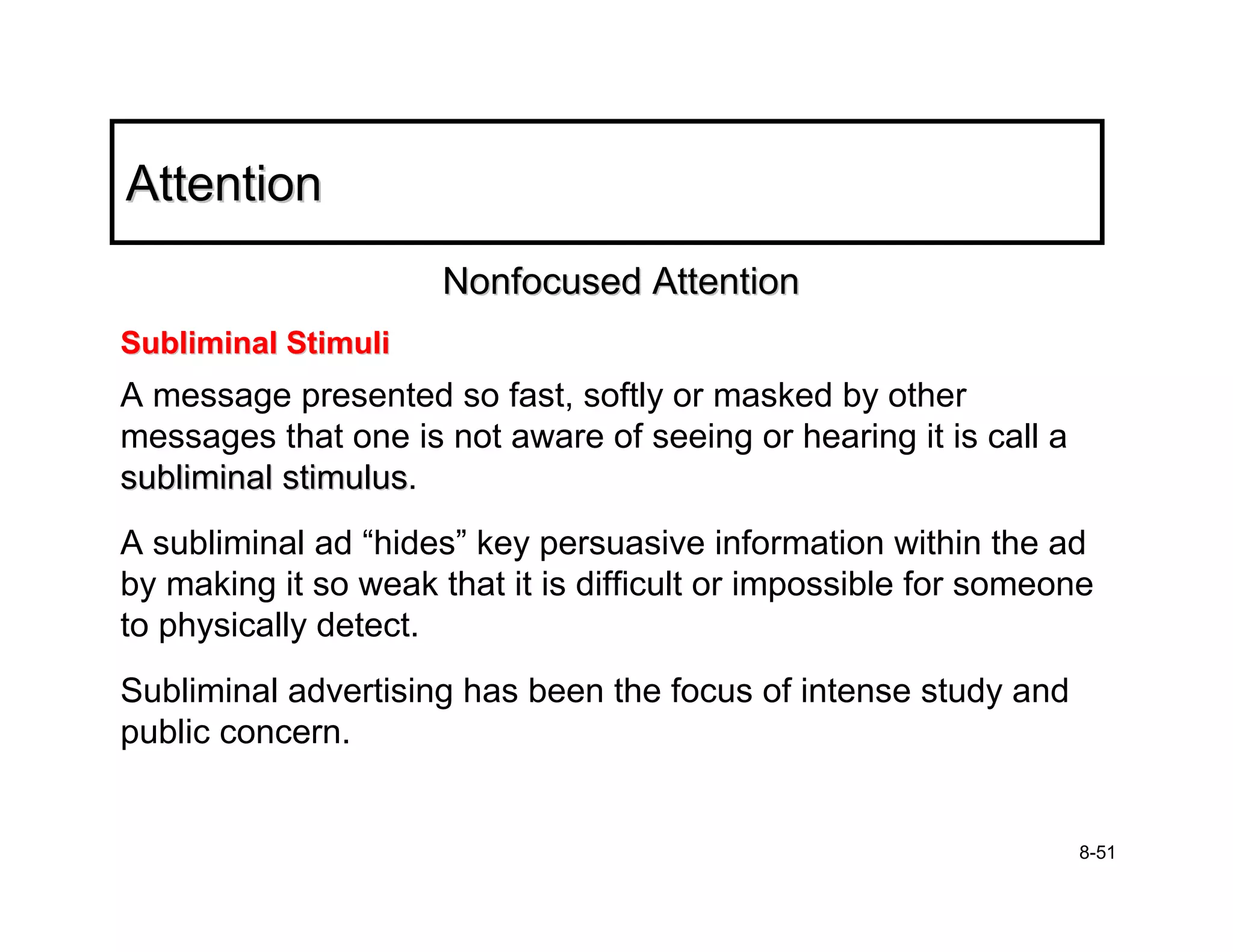 Attention
                      Nonfocused Attention
Subliminal Stimuli
A message presented so fast, softly or masked by other
messages that one is not aware of seeing or hearing it is call a
subliminal stimulus.
           stimulus
A subliminal ad “hides” key persuasive information within the ad
by making it so weak that it is difficult or impossible for someone
to physically detect.
Subliminal advertising has been the focus of intense study and
public concern.


                                                                   8-51
 