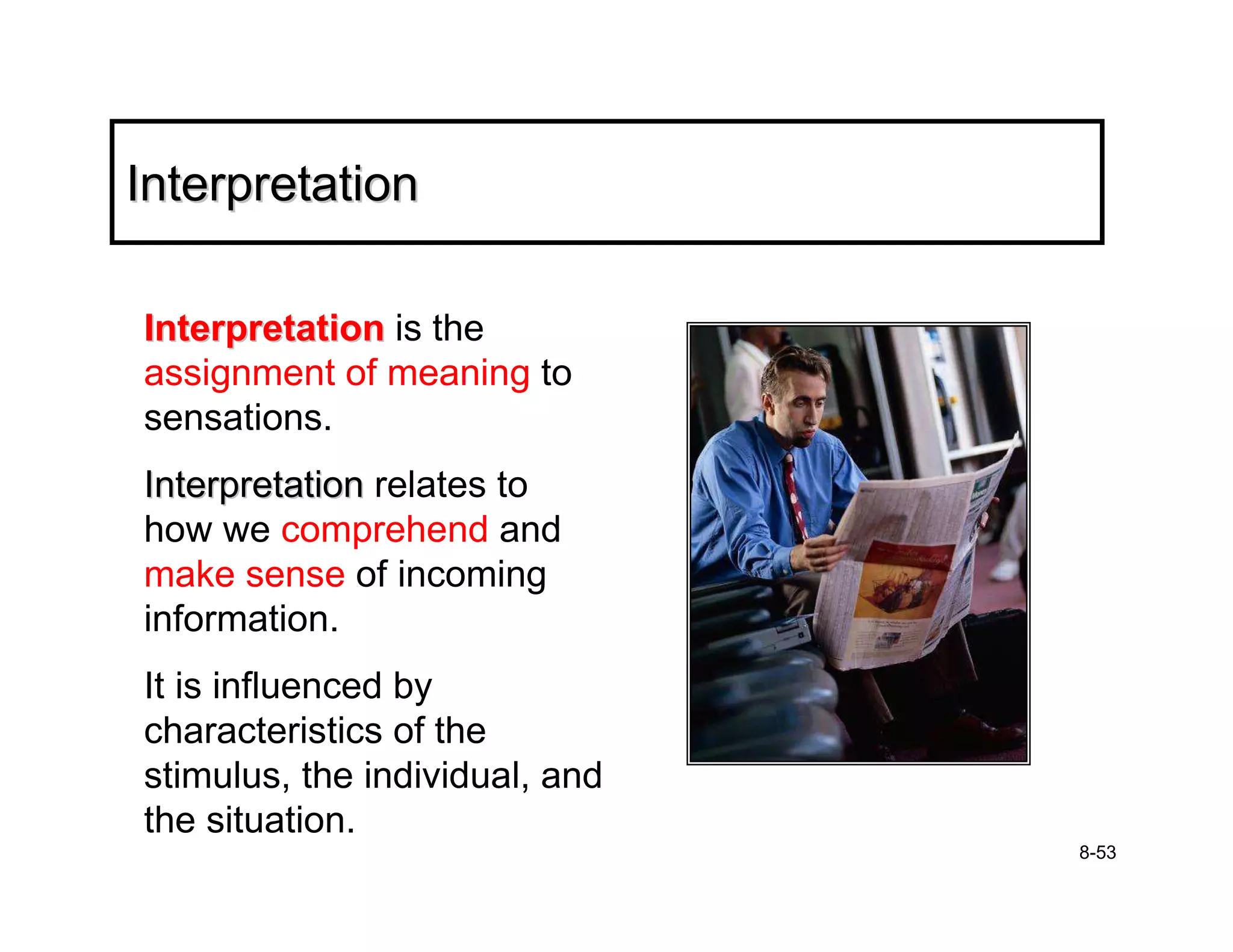Interpretation

Interpretation is the
assignment of meaning to
sensations.
Interpretation relates to
how we comprehend and
make sense of incoming
information.
It is influenced by
characteristics of the
stimulus, the individual, and
the situation.
                                8-53
 