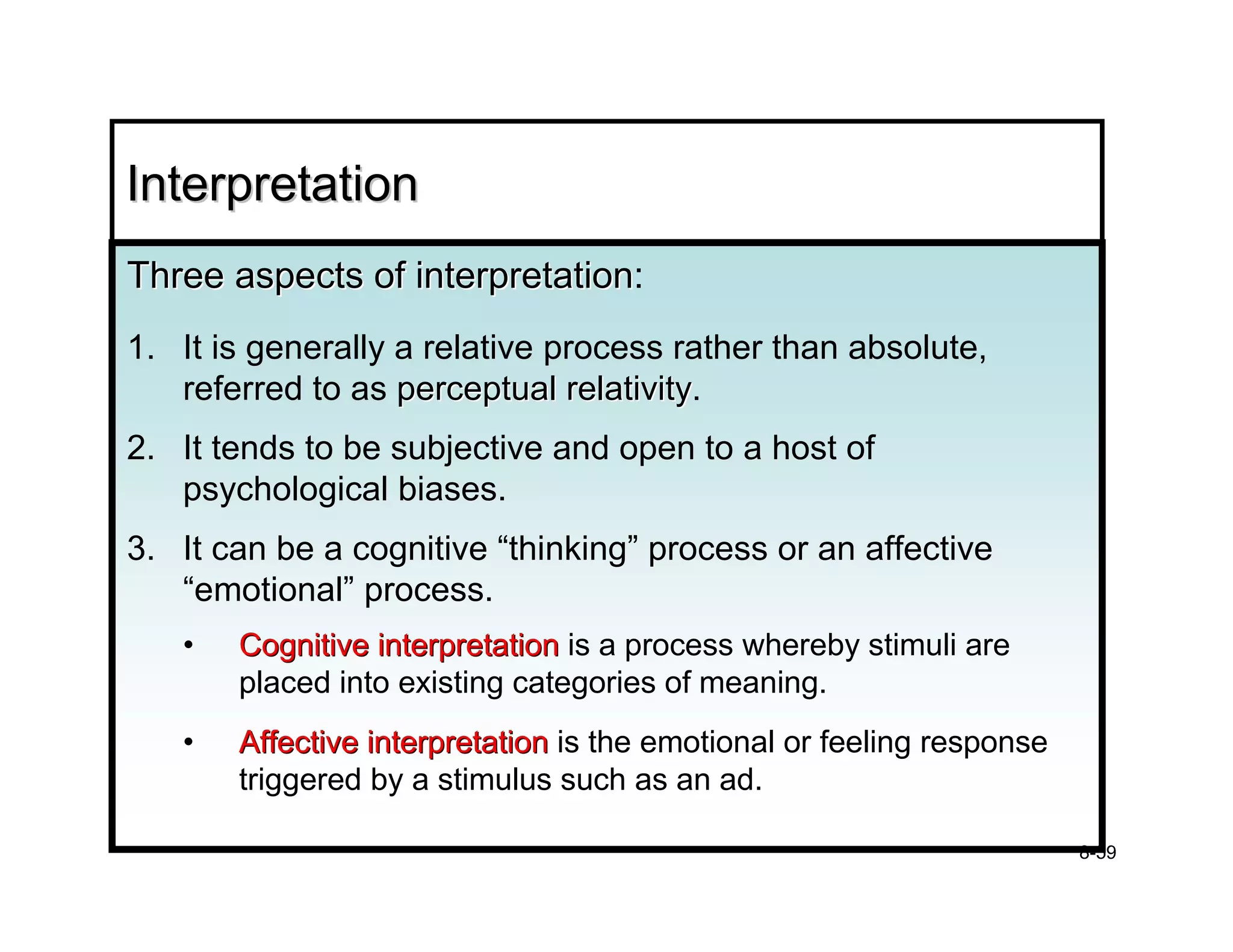 Interpretation
Three aspects of interpretation:
                 interpretation
1. It is generally a relative process rather than absolute,
   referred to as perceptual relativity.
                               relativity
2. It tends to be subjective and open to a host of
   psychological biases.
3. It can be a cognitive “thinking” process or an affective
   “emotional” process.
   •   Cognitive interpretation is a process whereby stimuli are
       placed into existing categories of meaning.
   •   Affective interpretation is the emotional or feeling response
       triggered by a stimulus such as an ad.

                                                                       8-59
 