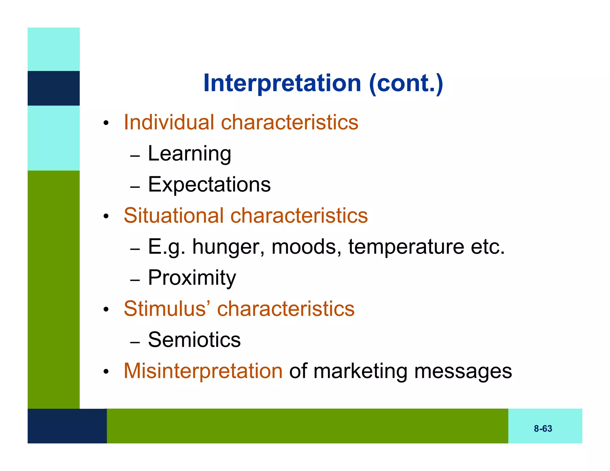 Interpretation (cont.)
• Individual characteristics
   – Learning
  – Expectations
• Situational characteristics
  – E.g. hunger, moods, temperature etc.
  – Proximity
• Stimulus’ characteristics
  – Semiotics
• Misinterpretation of marketing messages

                                            8-63
 