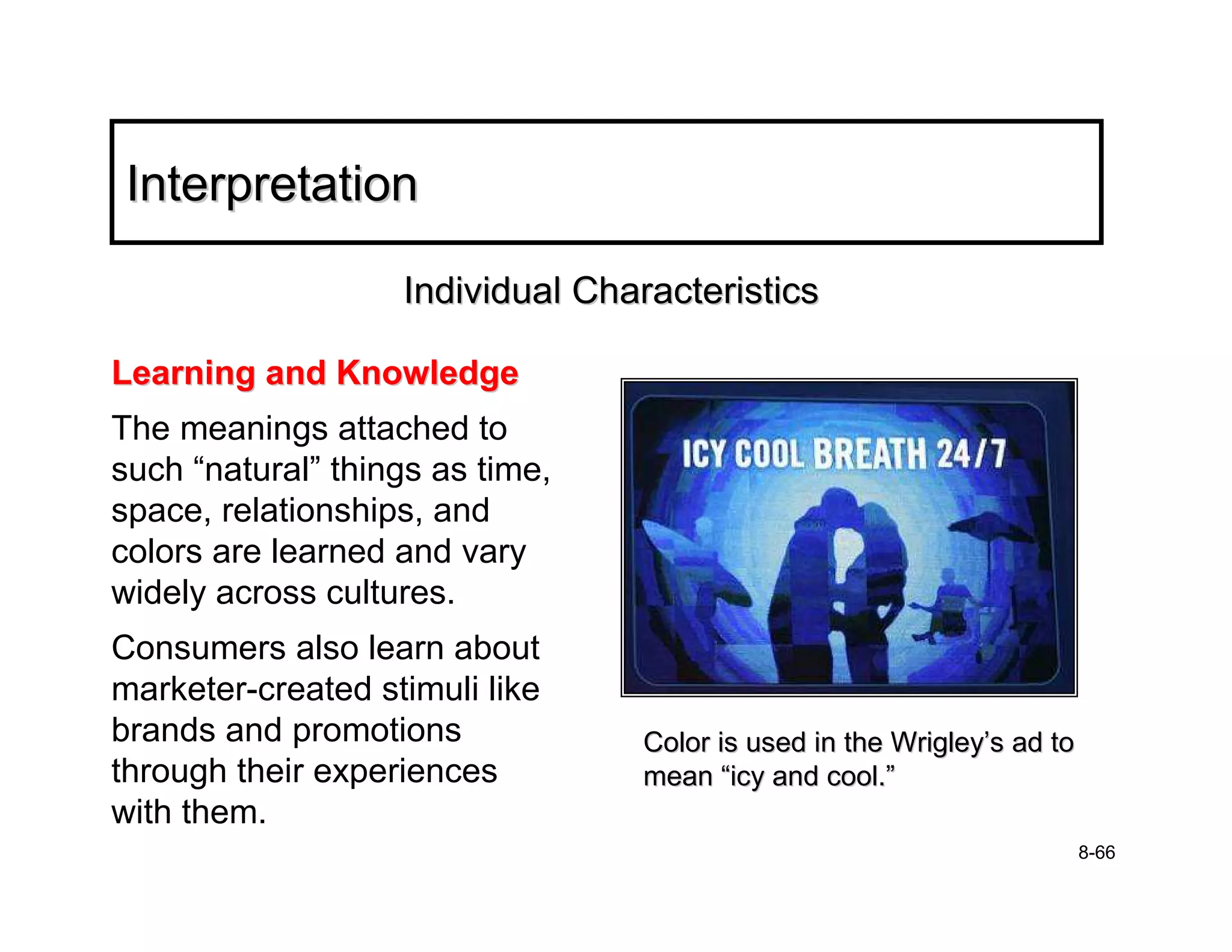 Interpretation

                   Individual Characteristics

Learning and Knowledge
The meanings attached to
such “natural” things as time,
space, relationships, and
colors are learned and vary
widely across cultures.
Consumers also learn about
marketer-created stimuli like
brands and promotions            Color is used in the Wrigley’s ad to
through their experiences        mean “icy and cool.”
with them.
                                                                        8-66
 