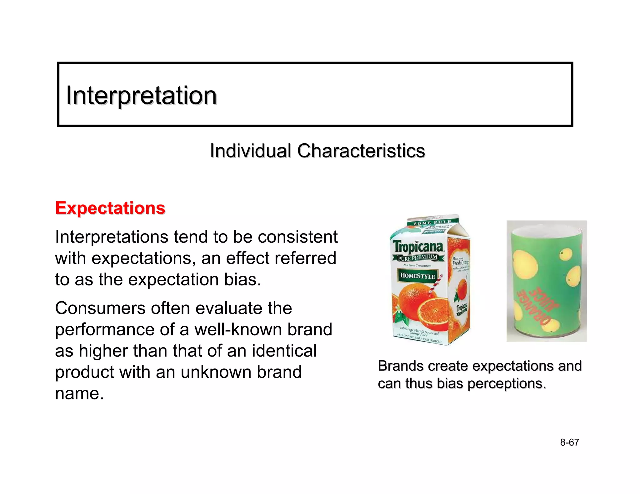 Interpretation

                    Individual Characteristics

Expectations
Interpretations tend to be consistent
with expectations, an effect referred
to as the expectation bias.
Consumers often evaluate the
performance of a well-known brand
as higher than that of an identical
product with an unknown brand           Brands create expectations and
                                        can thus bias perceptions.
name.

                                                                  8-67
 