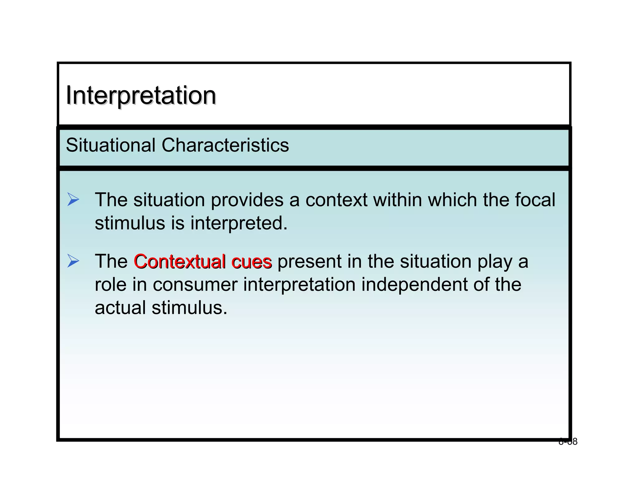 Interpretation
Situational Characteristics

   The situation provides a context within which the focal
   stimulus is interpreted.
   The Contextual cues present in the situation play a
   role in consumer interpretation independent of the
   actual stimulus.




                                                             8-68
 