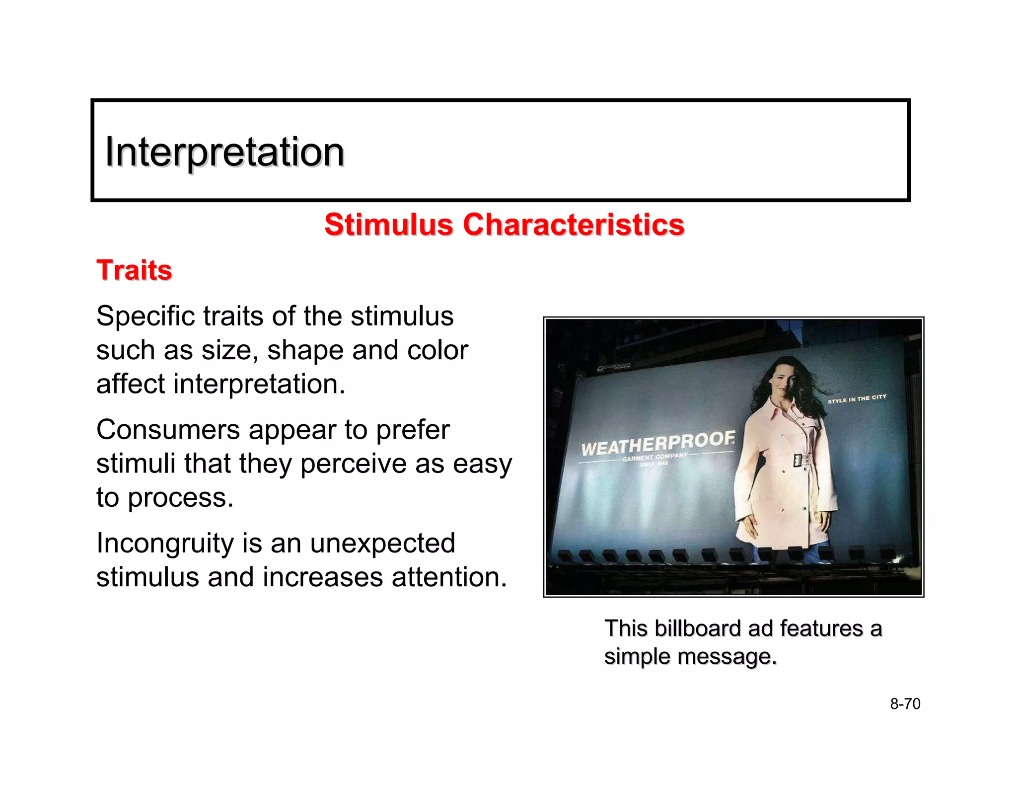 Interpretation
                  Stimulus Characteristics
Traits
Specific traits of the stimulus
such as size, shape and color
affect interpretation.
Consumers appear to prefer
stimuli that they perceive as easy
to process.
Incongruity is an unexpected
stimulus and increases attention.
                                     This billboard ad features a
                                     simple message.
                                                                    8-70
 