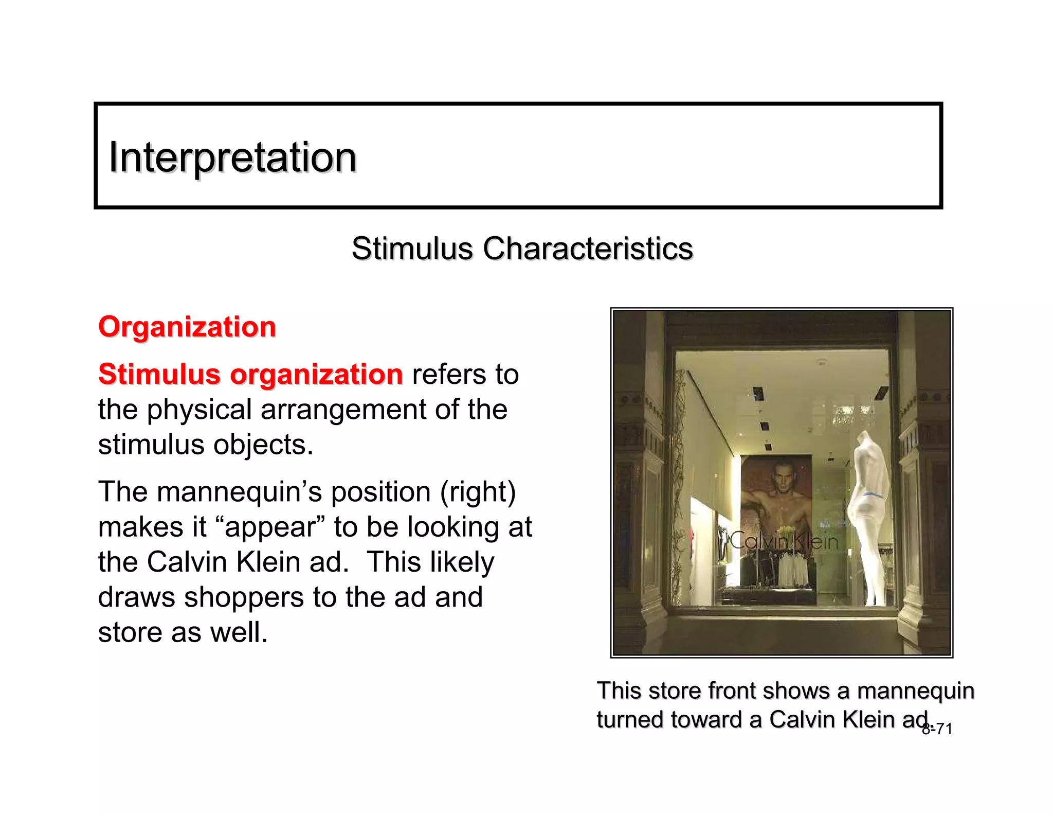Interpretation

                   Stimulus Characteristics

Organization
Stimulus organization refers to
the physical arrangement of the
stimulus objects.
The mannequin’s position (right)
makes it “appear” to be looking at
the Calvin Klein ad. This likely
draws shoppers to the ad and
store as well.
                                     This store front shows a mannequin
                                     turned toward a Calvin Klein ad.
                                                                   8-71
 