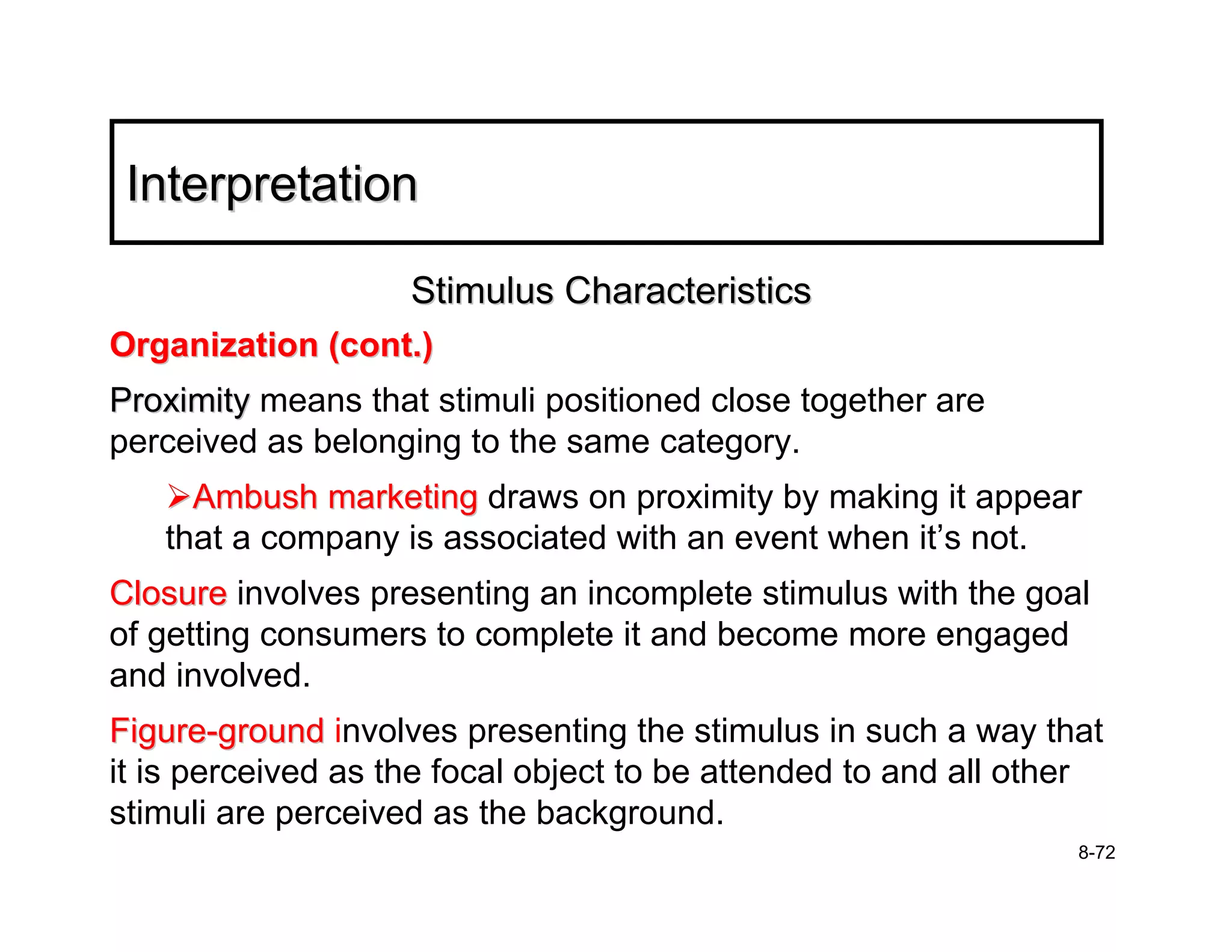 Interpretation

                    Stimulus Characteristics
Organization (cont.)
Proximity means that stimuli positioned close together are
perceived as belonging to the same category.
     Ambush marketing draws on proximity by making it appear
   that a company is associated with an event when it’s not.
Closure involves presenting an incomplete stimulus with the goal
of getting consumers to complete it and become more engaged
and involved.
Figure-ground involves presenting the stimulus in such a way that
it is perceived as the focal object to be attended to and all other
stimuli are perceived as the background.
                                                                 8-72
 