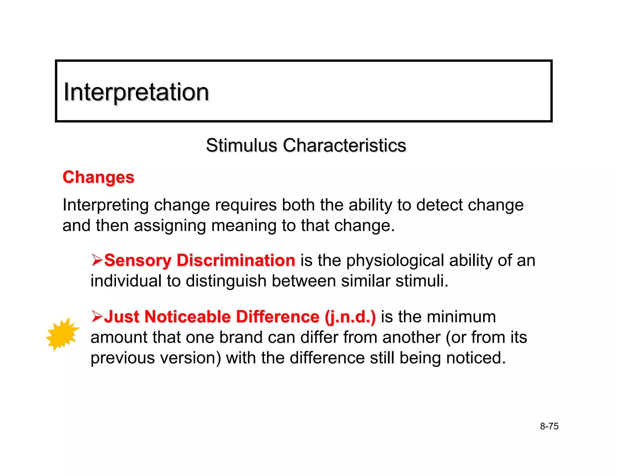 Interpretation

                   Stimulus Characteristics
Changes
Interpreting change requires both the ability to detect change
and then assigning meaning to that change.

     Sensory Discrimination is the physiological ability of an
   individual to distinguish between similar stimuli.

     Just Noticeable Difference (j.n.d.) is the minimum
   amount that one brand can differ from another (or from its
   previous version) with the difference still being noticed.


                                                                 8-75
 