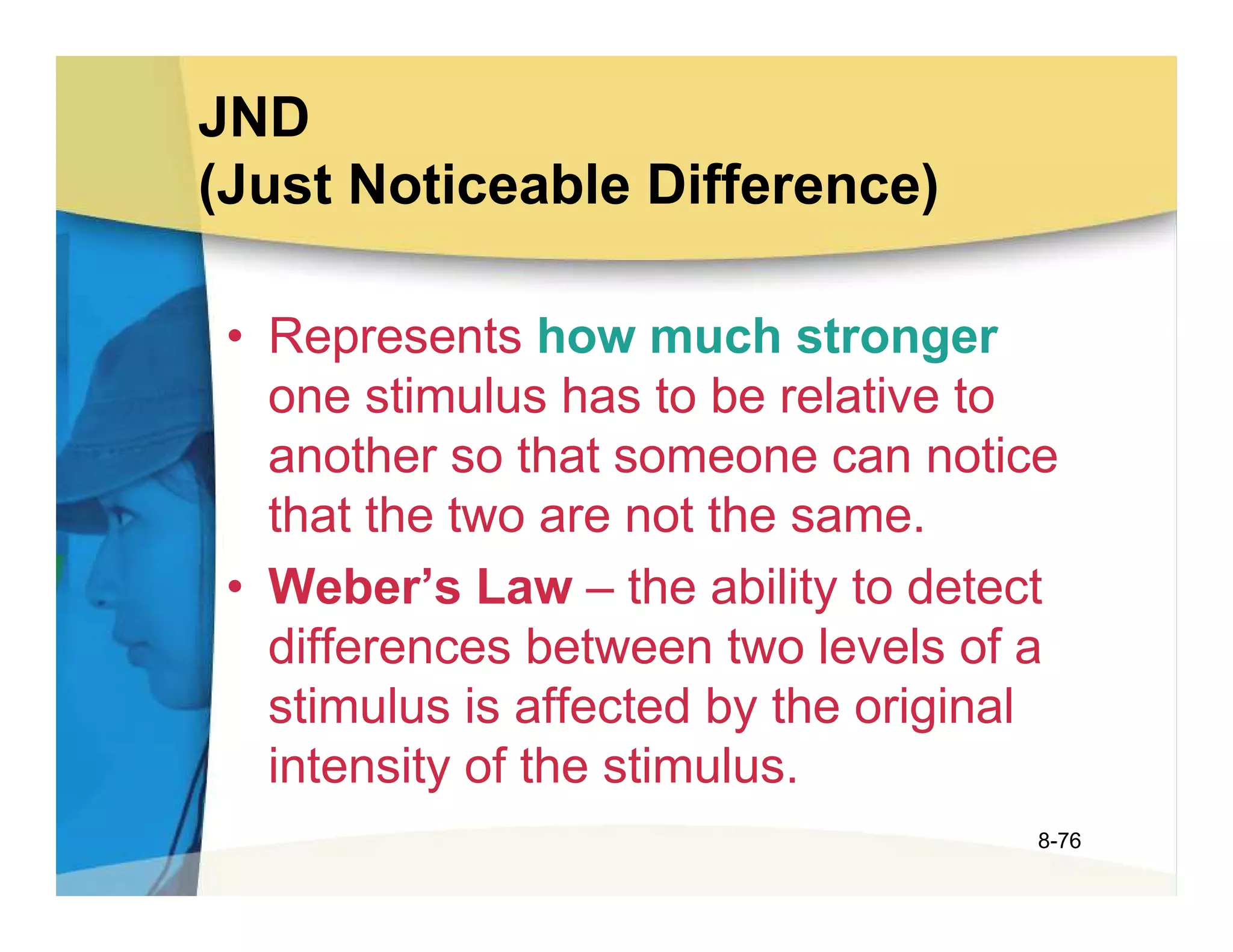 JND
(Just Noticeable Difference)

 • Represents how much stronger
   one stimulus has to be relative to
   another so that someone can notice
   that the two are not the same.
 • Weber’s Law – the ability to detect
   differences between two levels of a
   stimulus is affected by the original
   intensity of the stimulus.
                                      8-76
 