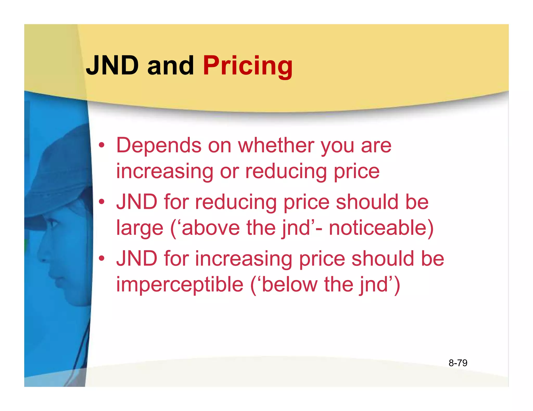 JND and Pricing

• Depends on whether you are
  increasing or reducing price
• JND for reducing price should be
  large (‘above the jnd’- noticeable)
• JND for increasing price should be
  imperceptible (‘below the jnd’)


                                        8-79
 