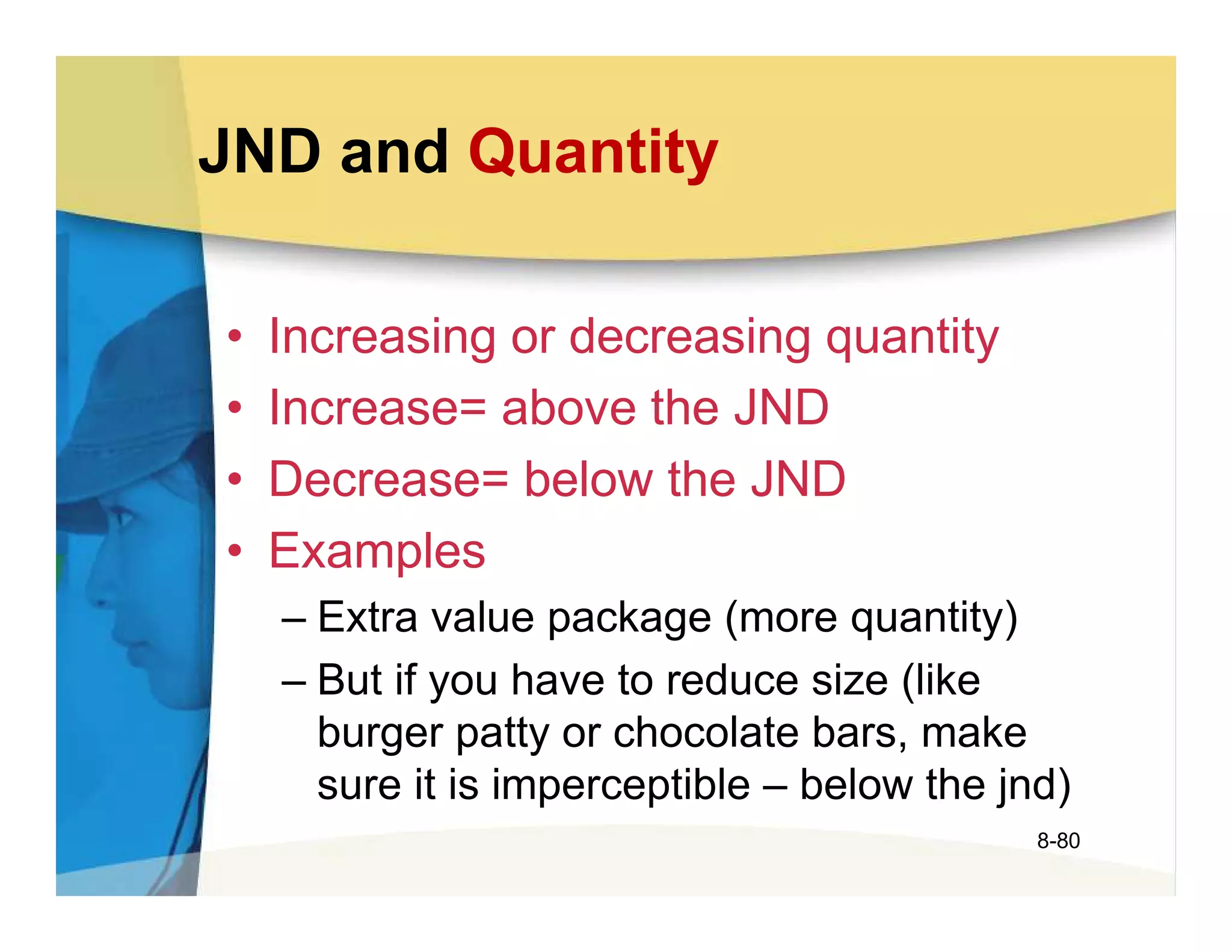 JND and Quantity

•   Increasing or decreasing quantity
•   Increase= above the JND
•   Decrease= below the JND
•   Examples
    – Extra value package (more quantity)
    – But if you have to reduce size (like
      burger patty or chocolate bars, make
      sure it is imperceptible – below the jnd)
                                             8-80
 