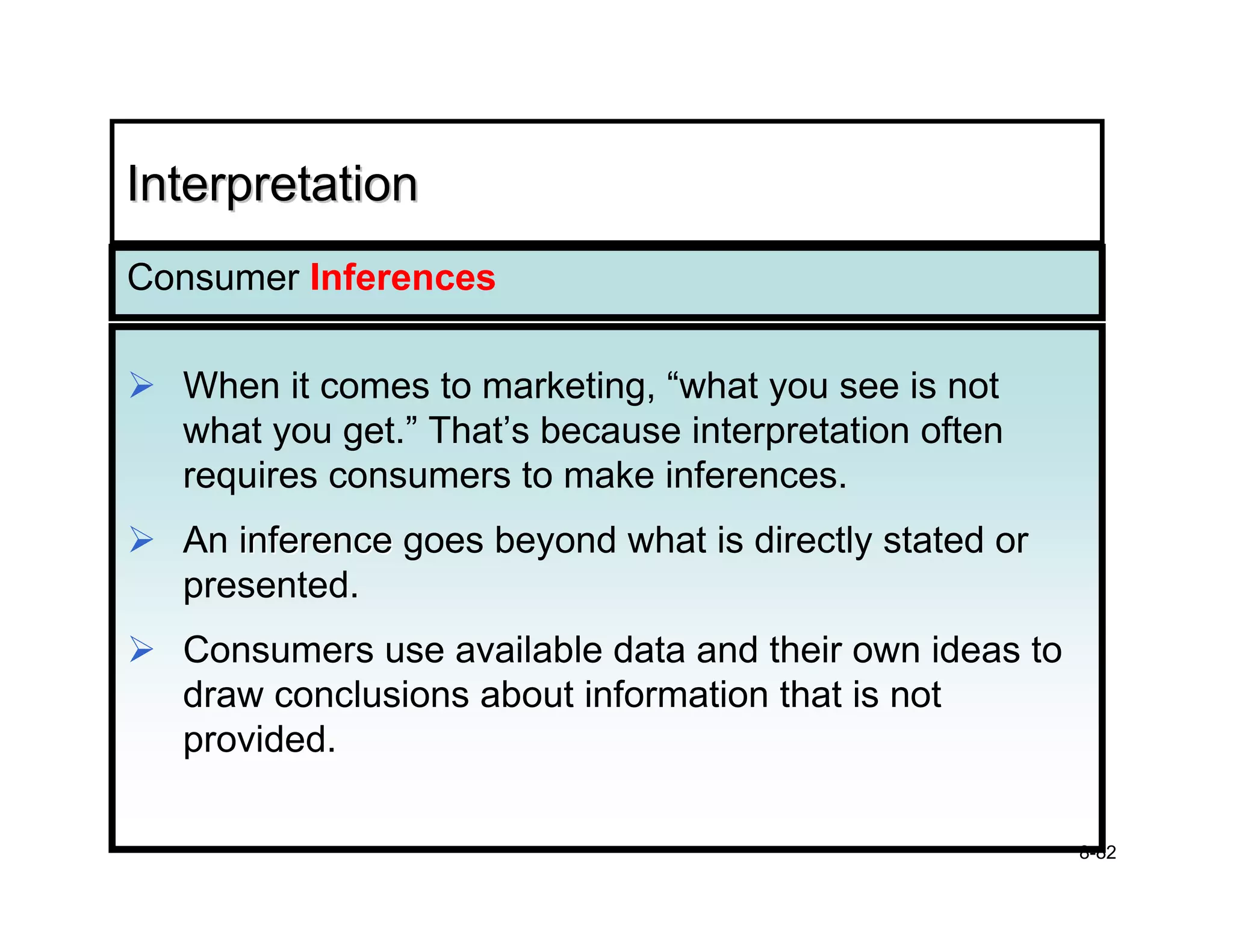 Interpretation
Consumer Inferences

  When it comes to marketing, “what you see is not
  what you get.” That’s because interpretation often
  requires consumers to make inferences.
  An inference goes beyond what is directly stated or
  presented.
  Consumers use available data and their own ideas to
  draw conclusions about information that is not
  provided.

                                                        8-82
 