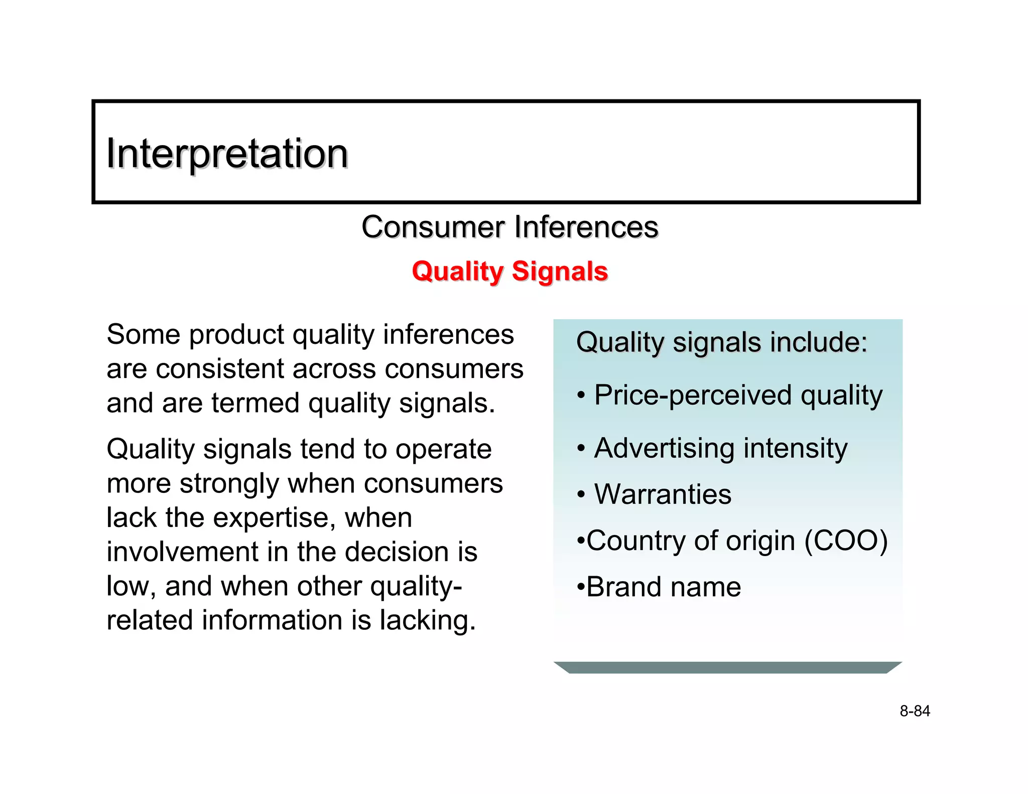 Interpretation
                   Consumer Inferences
                       Quality Signals

Some product quality inferences    Quality signals include:
are consistent across consumers
and are termed quality signals.    • Price-perceived quality
Quality signals tend to operate    • Advertising intensity
more strongly when consumers       • Warranties
lack the expertise, when
involvement in the decision is     •Country of origin (COO)
low, and when other quality-       •Brand name
related information is lacking.


                                                               8-84
 