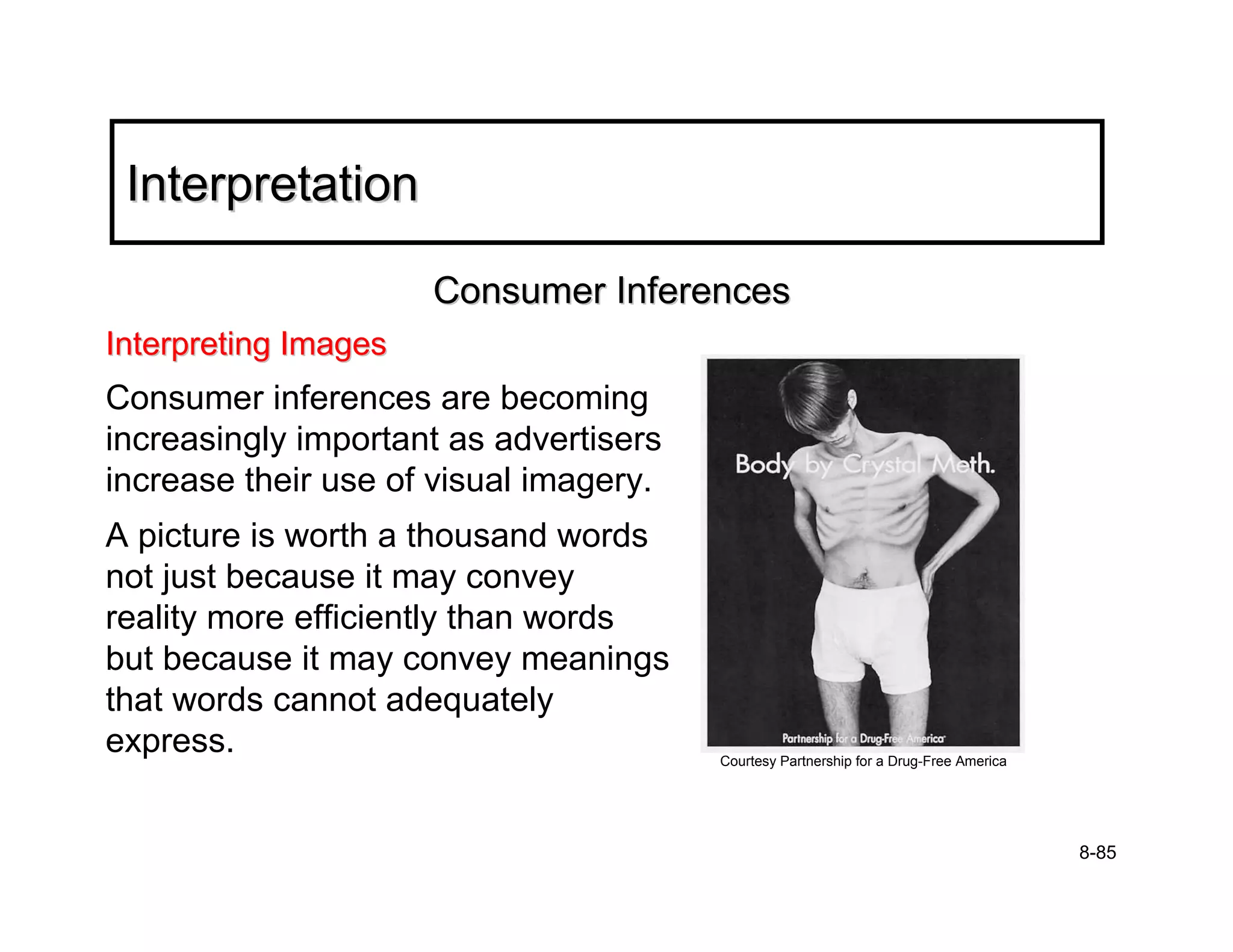 Interpretation

                      Consumer Inferences
Interpreting Images
Consumer inferences are becoming
increasingly important as advertisers
increase their use of visual imagery.
A picture is worth a thousand words
not just because it may convey
reality more efficiently than words
but because it may convey meanings
that words cannot adequately
express.                                Courtesy Partnership for a Drug-Free America




                                                                                       8-85
 