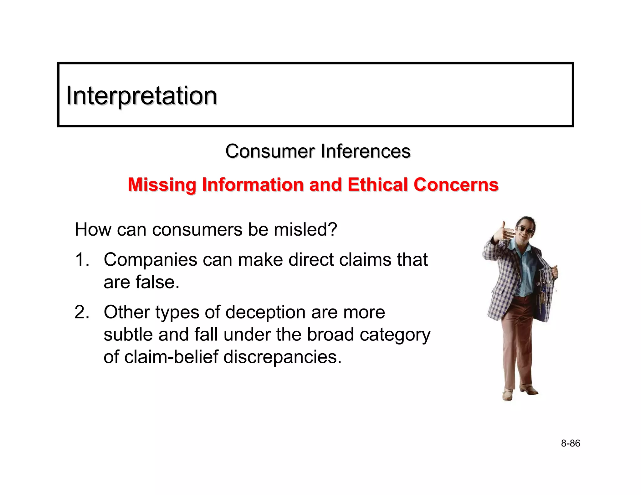 Interpretation

                  Consumer Inferences
      Missing Information and Ethical Concerns

How can consumers be misled?
1. Companies can make direct claims that
   are false.
2. Other types of deception are more
   subtle and fall under the broad category
   of claim-belief discrepancies.



                                                 8-86
 