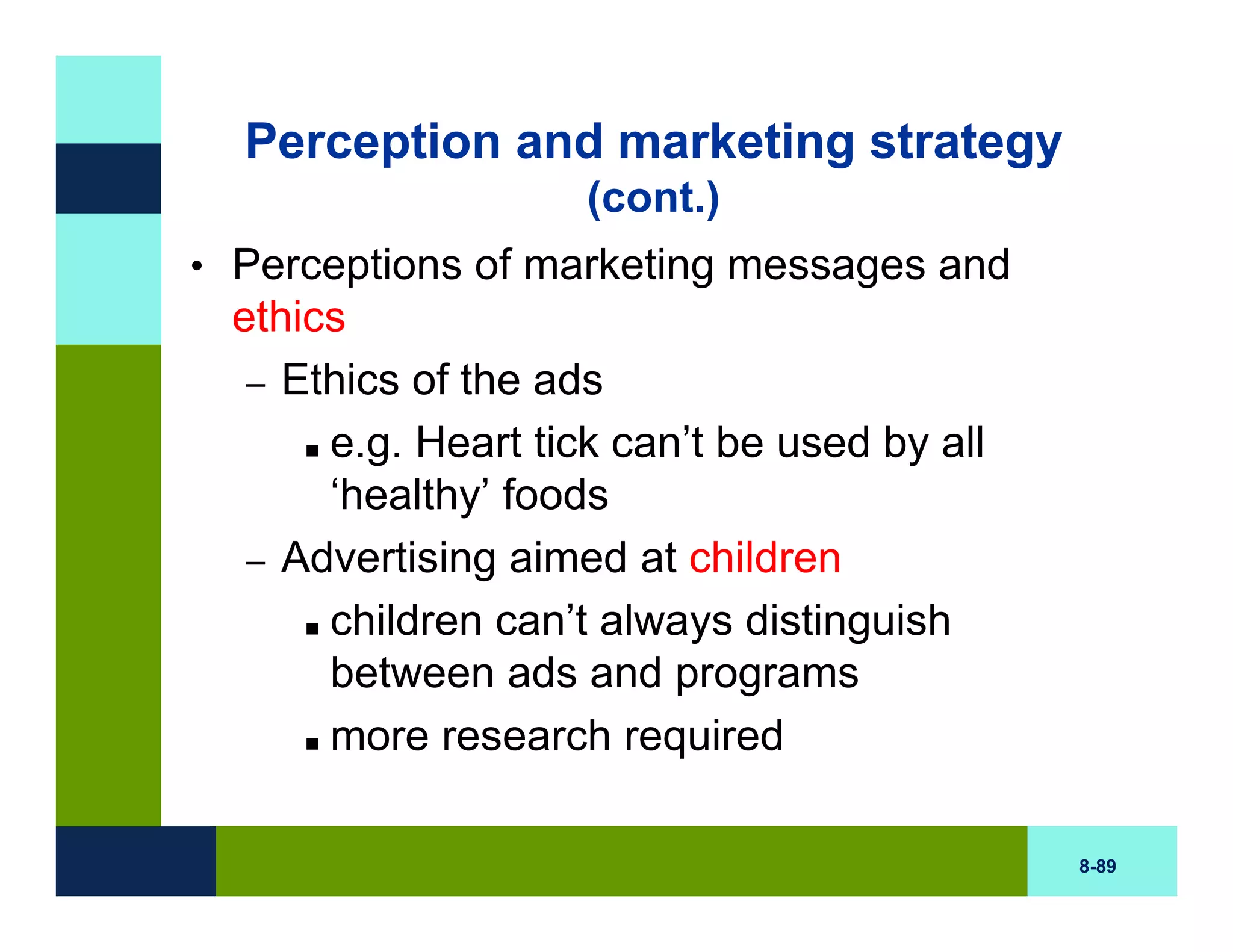 Perception and marketing strategy
                    (cont.)
• Perceptions of marketing messages and
 ethics
  – Ethics of the ads
      e.g. Heart tick can’t be used by all
      ‘healthy’ foods
  – Advertising aimed at children
      children can’t always distinguish
      between ads and programs
      more research required

                                             8-89
 