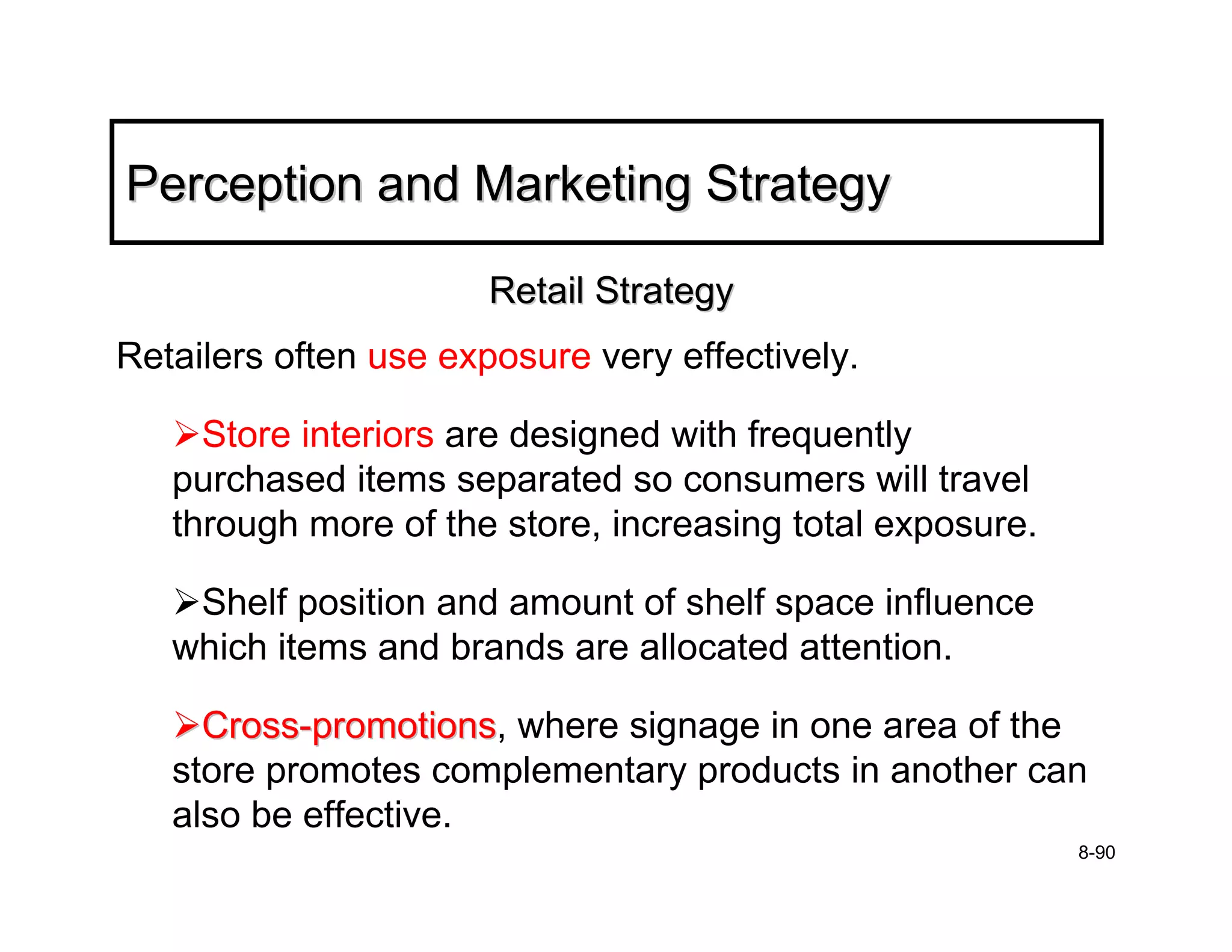 Perception and Marketing Strategy

                       Retail Strategy
Retailers often use exposure very effectively.

     Store interiors are designed with frequently
   purchased items separated so consumers will travel
   through more of the store, increasing total exposure.

    Shelf position and amount of shelf space influence
   which items and brands are allocated attention.

     Cross-promotions, where signage in one area of the
            promotions
   store promotes complementary products in another can
   also be effective.
                                                           8-90
 