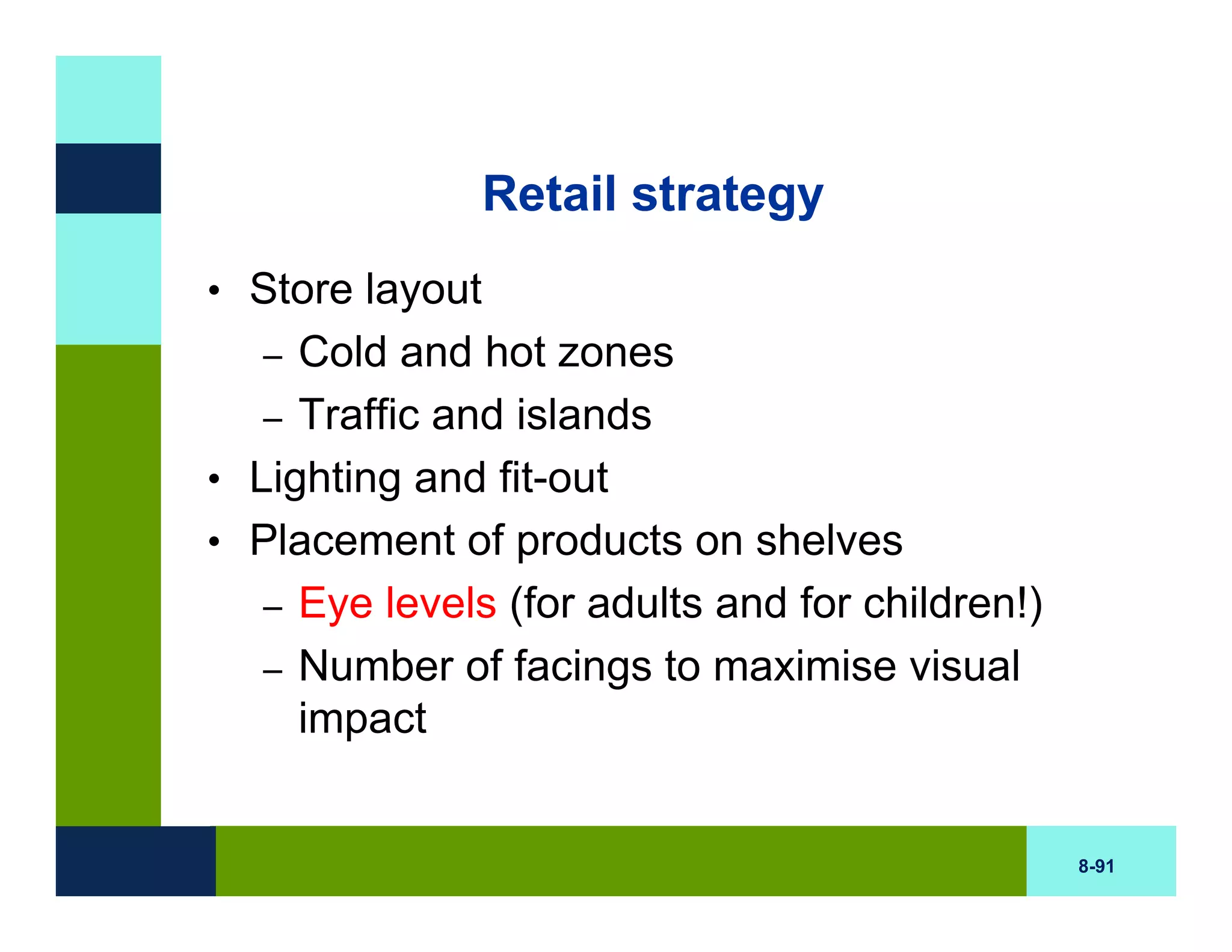 Retail strategy
• Store layout
   – Cold and hot zones
   – Traffic and islands
• Lighting and fit-out
• Placement of products on shelves
   – Eye levels (for adults and for children!)
   – Number of facings to maximise visual
     impact


                                                 8-91
 