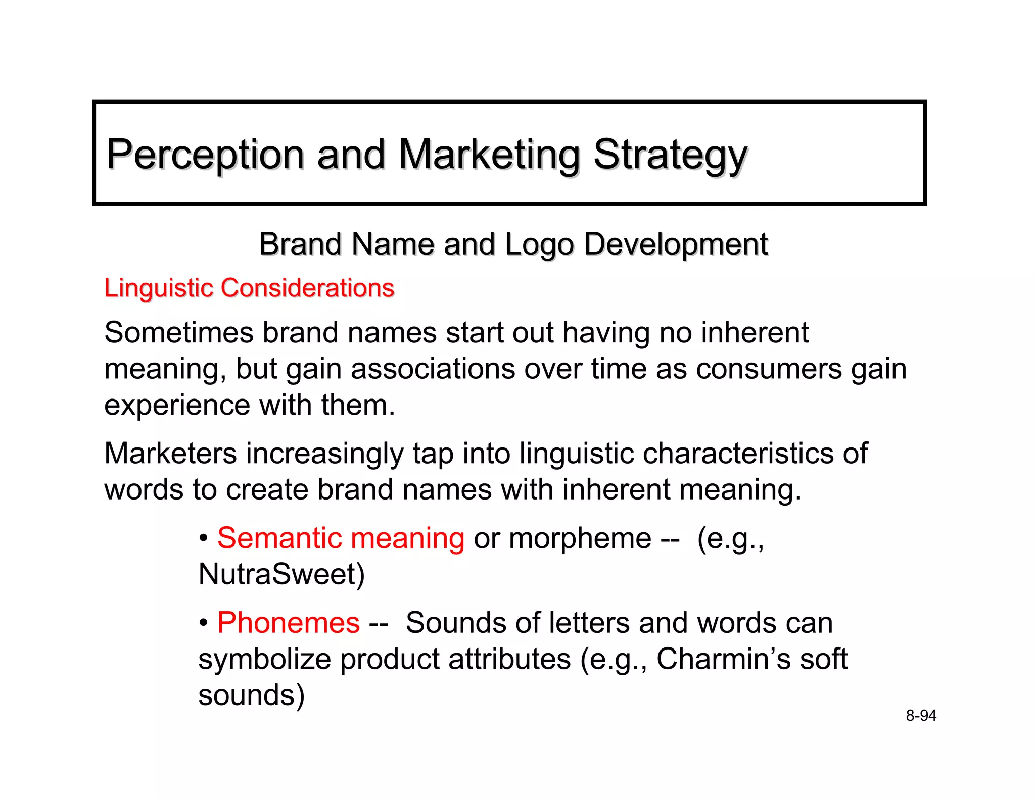 Perception and Marketing Strategy

             Brand Name and Logo Development
Linguistic Considerations
Sometimes brand names start out having no inherent
meaning, but gain associations over time as consumers gain
experience with them.
Marketers increasingly tap into linguistic characteristics of
words to create brand names with inherent meaning.
        • Semantic meaning or morpheme -- (e.g.,
        NutraSweet)
        • Phonemes -- Sounds of letters and words can
        symbolize product attributes (e.g., Charmin’s soft
        sounds)
                                                                8-94
 