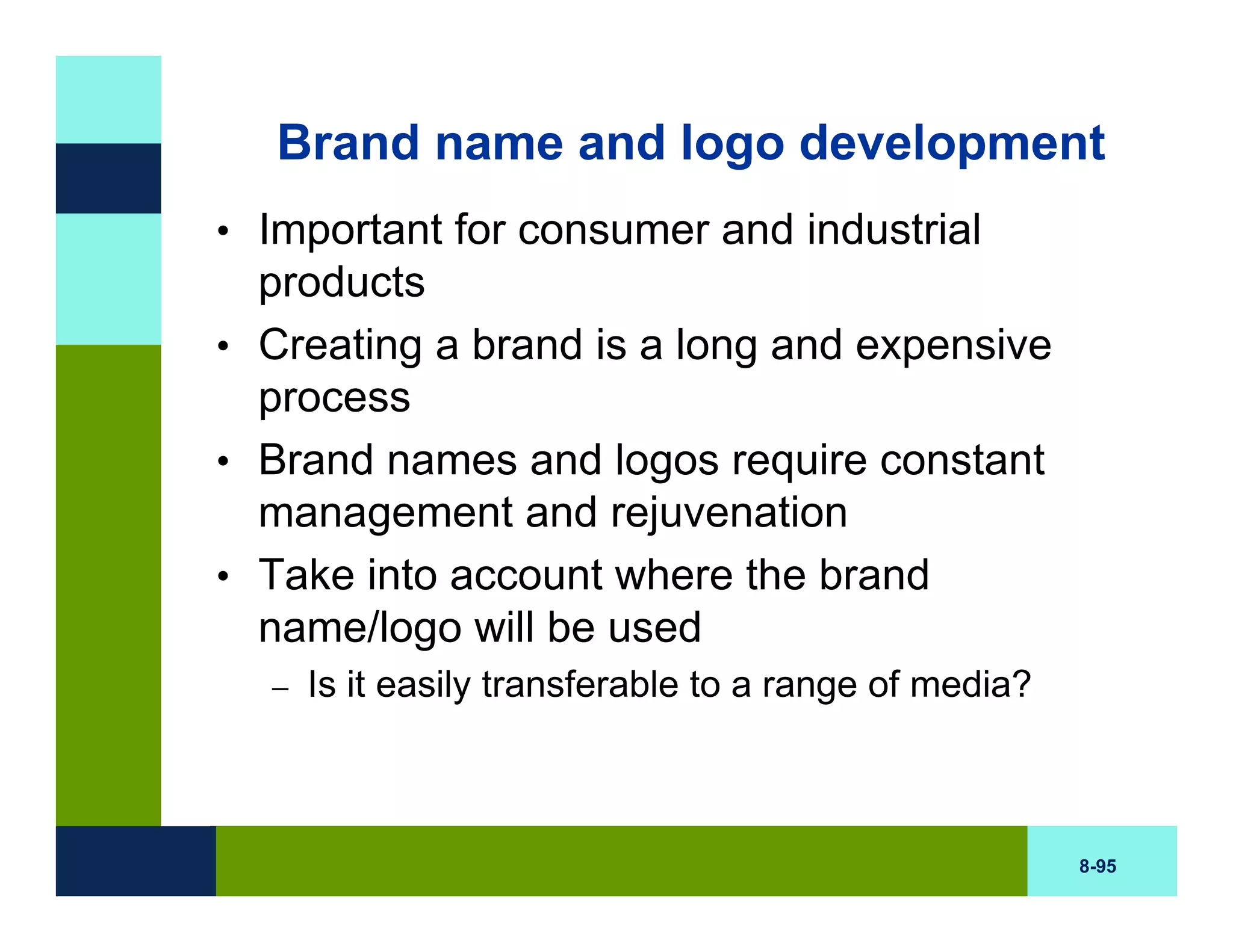 Brand name and logo development
• Important for consumer and industrial
  products
• Creating a brand is a long and expensive
  process
• Brand names and logos require constant
  management and rejuvenation
• Take into account where the brand
  name/logo will be used
  –   Is it easily transferable to a range of media?



                                                       8-95
 