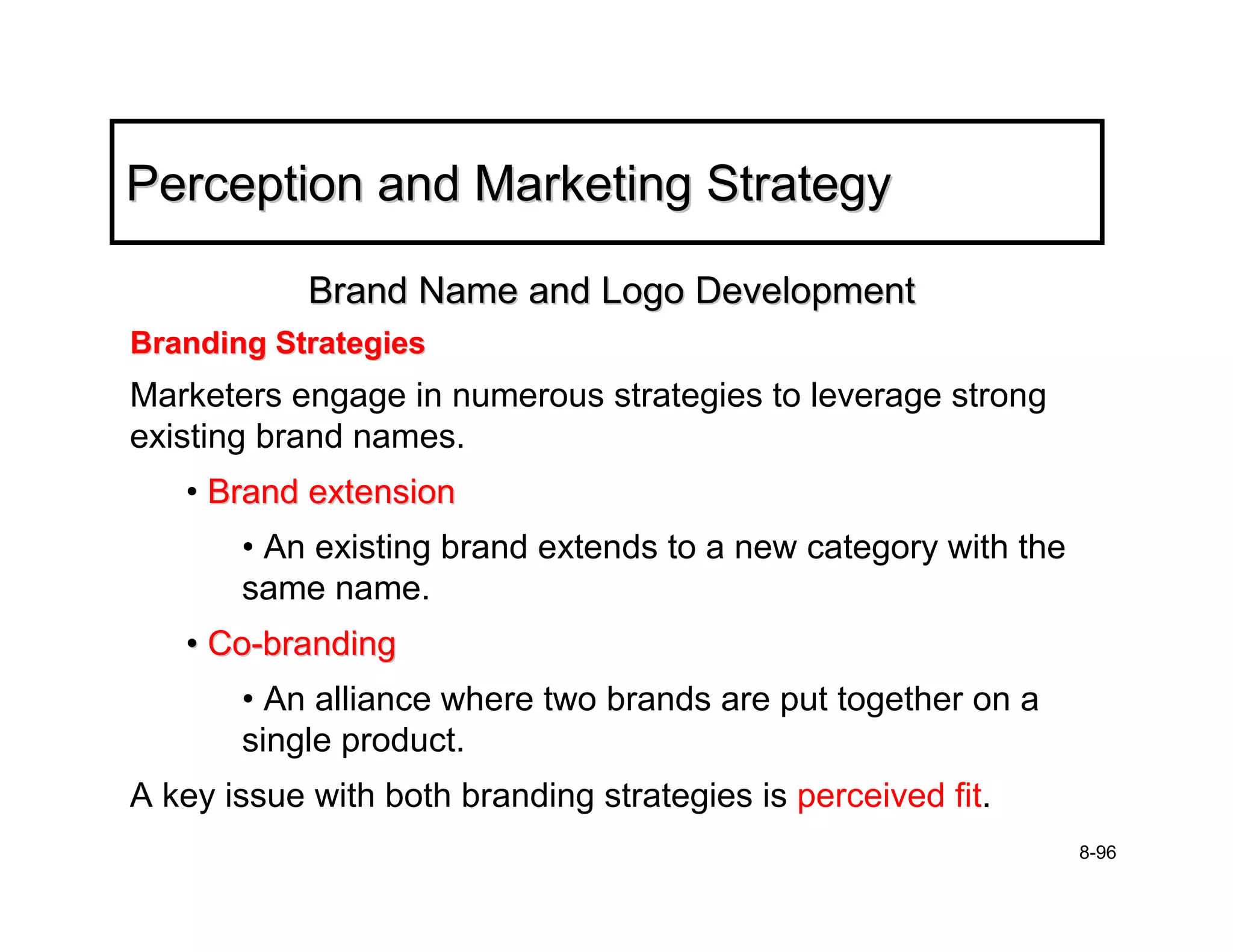 Perception and Marketing Strategy

            Brand Name and Logo Development
Branding Strategies
Marketers engage in numerous strategies to leverage strong
existing brand names.
   • Brand extension
       • An existing brand extends to a new category with the
       same name.
   • Co-branding
       • An alliance where two brands are put together on a
       single product.
A key issue with both branding strategies is perceived fit.
                                                                8-96
 