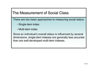 The Measurement of Social Class
There are two basic approaches to measuring social status:
   - Single-item index
     Single-
   - Multi-item index
     Multi-
Since an individual’s overall status is influenced by several
dimensions, single-item indexes are generally less accurate
             single-
than are well-developed multi-item indexes
                         multi-      indexes.




                                                            15-16
 